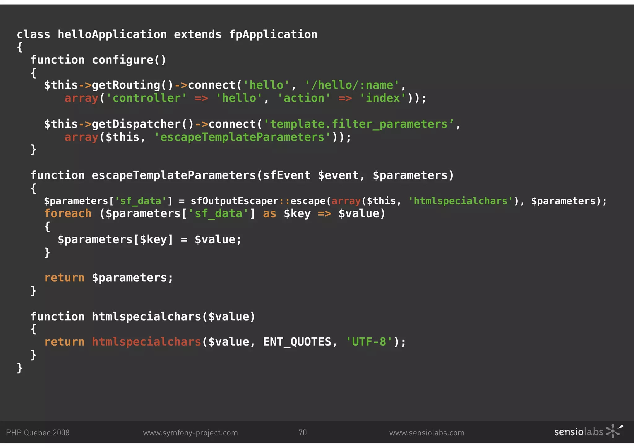 class helloApplication extends fpApplication { function configure() { $this->getRouting()->connect('hello', '/hello/:name', array('controller' => 'hello', 'action' => 'index')); $this->getDispatcher()->connect('template.filter_parameters’, array($this, 'escapeTemplateParameters')); } function escapeTemplateParameters(sfEvent $event, $parameters) { $parameters['sf_data'] = sfOutputEscaper::escape(array($this, 'htmlspecialchars'), $parameters); foreach ($parameters['sf_data'] as $key => $value) { $parameters[$key] = $value; } return $parameters; } function htmlspecialchars($value) { return htmlspecialchars($value, ENT_QUOTES, 'UTF-8'); } } PHP Quebec 2008 www.symfony-project.com 70 www.sensiolabs.com 