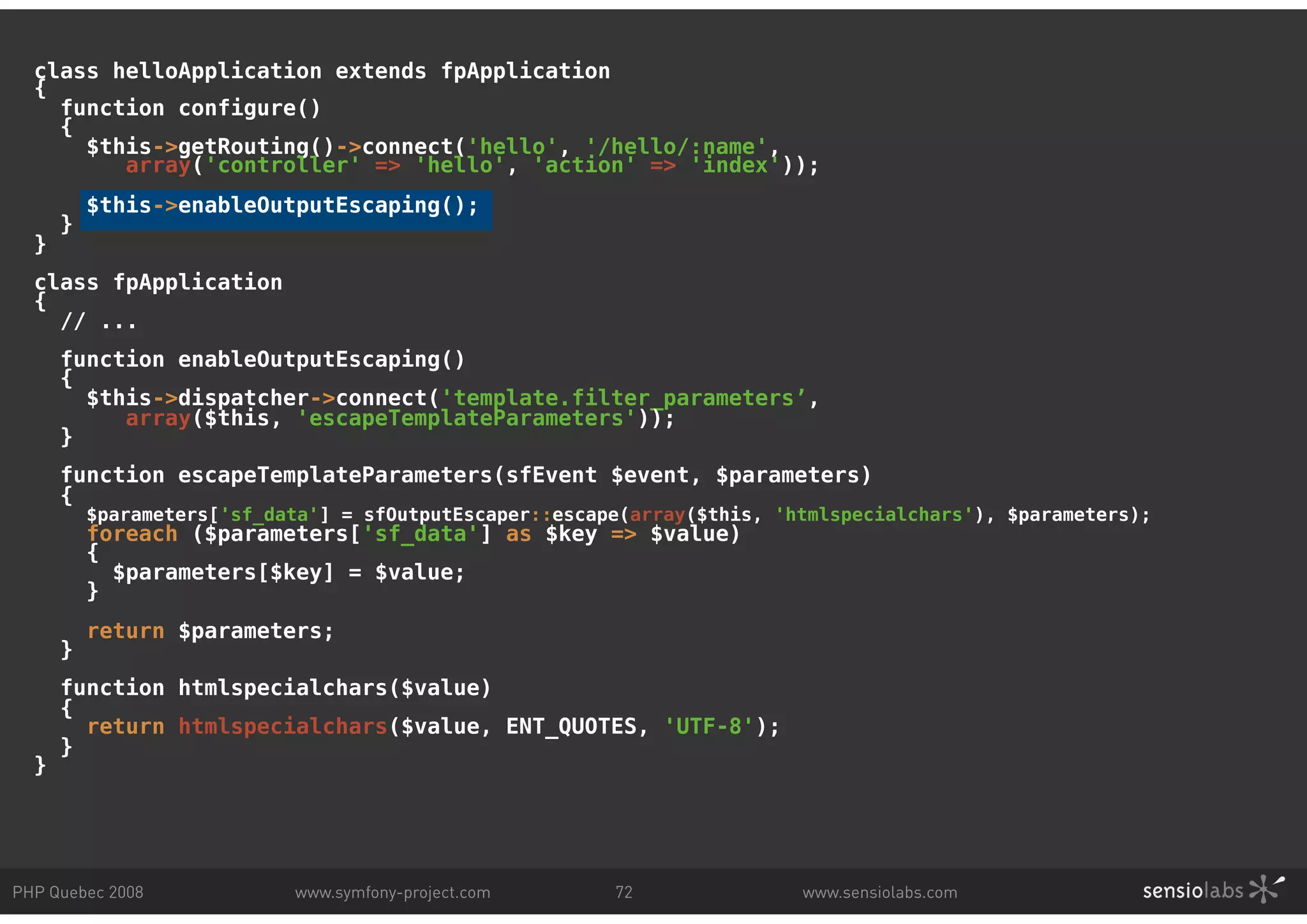 class helloApplication extends fpApplication { function configure() { $this->getRouting()->connect('hello', '/hello/:name', array('controller' => 'hello', 'action' => 'index')); $this->enableOutputEscaping(); } } class fpApplication { // ... function enableOutputEscaping() { $this->dispatcher->connect('template.filter_parameters’, array($this, 'escapeTemplateParameters')); } function escapeTemplateParameters(sfEvent $event, $parameters) { $parameters['sf_data'] = sfOutputEscaper::escape(array($this, 'htmlspecialchars'), $parameters); foreach ($parameters['sf_data'] as $key => $value) { $parameters[$key] = $value; } return $parameters; } function htmlspecialchars($value) { return htmlspecialchars($value, ENT_QUOTES, 'UTF-8'); } } PHP Quebec 2008 www.symfony-project.com 72 www.sensiolabs.com 