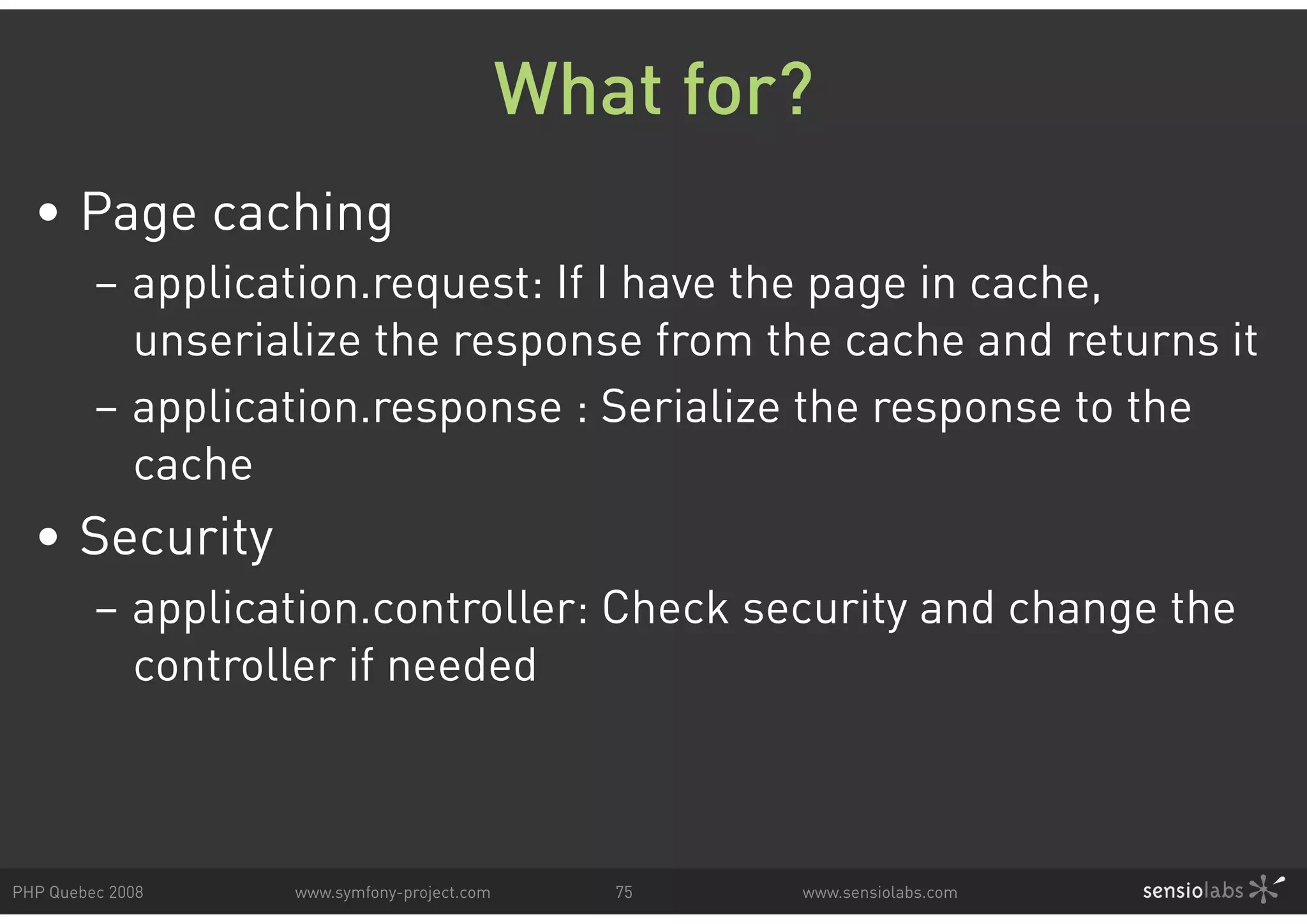 What for? • Page caching – application.request: If I have the page in cache, unserialize the response from the cache and returns it – application.response : Serialize the response to the cache • Security – application.controller: Check security and change the controller if needed PHP Quebec 2008 www.symfony-project.com 75 www.sensiolabs.com 