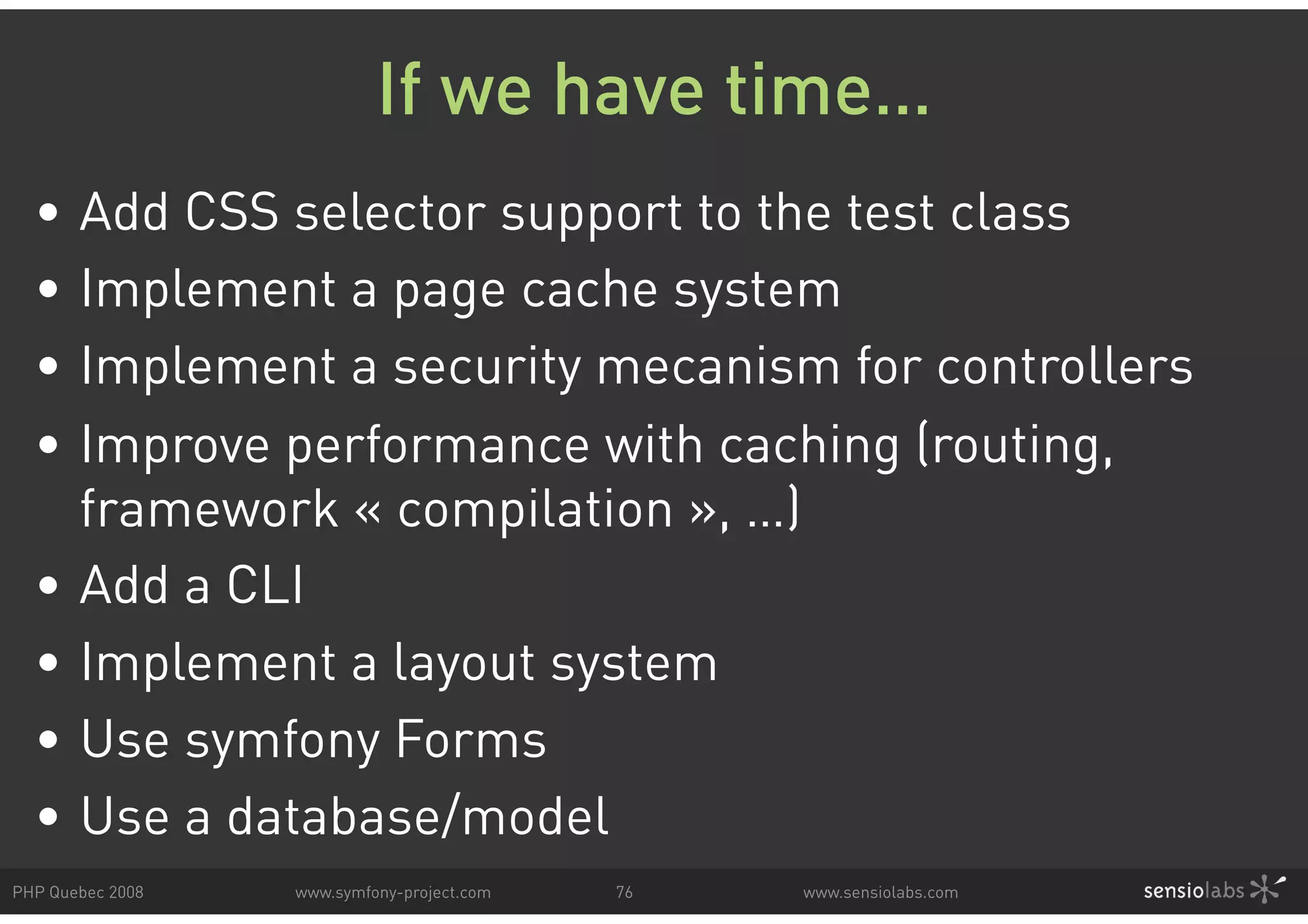 If we have time… • Add CSS selector support to the test class • Implement a page cache system • Implement a security mecanism for controllers • Improve performance with caching (routing, framework « compilation », …) • Add a CLI • Implement a layout system • Use symfony Forms • Use a database/model PHP Quebec 2008 www.symfony-project.com 76 www.sensiolabs.com 