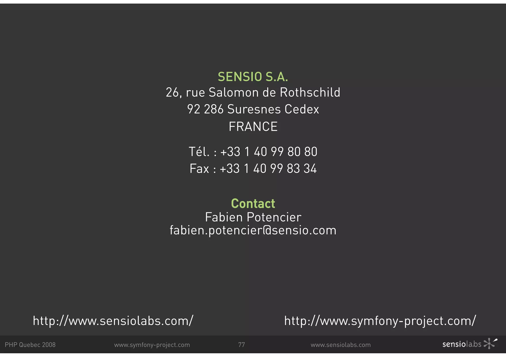 SENSIO S.A. 26, rue Salomon de Rothschild 92 286 Suresnes Cedex FRANCE Tél. : +33 1 40 99 80 80 Fax : +33 1 40 99 83 34 Contact Fabien Potencier fabien.potencier@sensio.com http://www.sensiolabs.com/ http://www.symfony-project.com/ PHP Quebec 2008 www.symfony-project.com 77 www.sensiolabs.com 