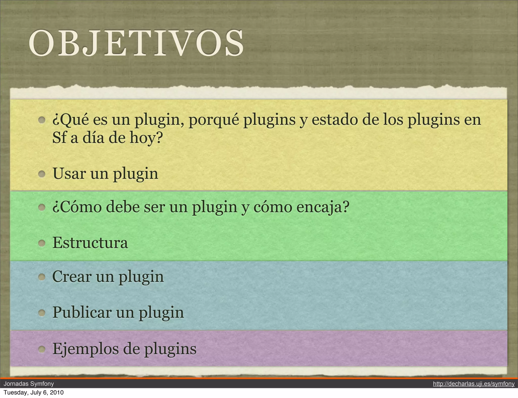 OBJETIVOS
                &iquest;Qu&eacute; es un plugin, porqu&eacute; plugins y estado de los plugins en
                Sf a d&iacute;a de hoy?

                Usar un plugin

                &iquest;C&oacute;mo debe ser un plugin y c&oacute;mo encaja?

                Estructura

                Crear un plugin

                Publicar un plugin

                Ejemplos de plugins
Jornadas Symfony                                                     http://decharlas.uji.es/symfony
Tuesday, July 6, 2010
 