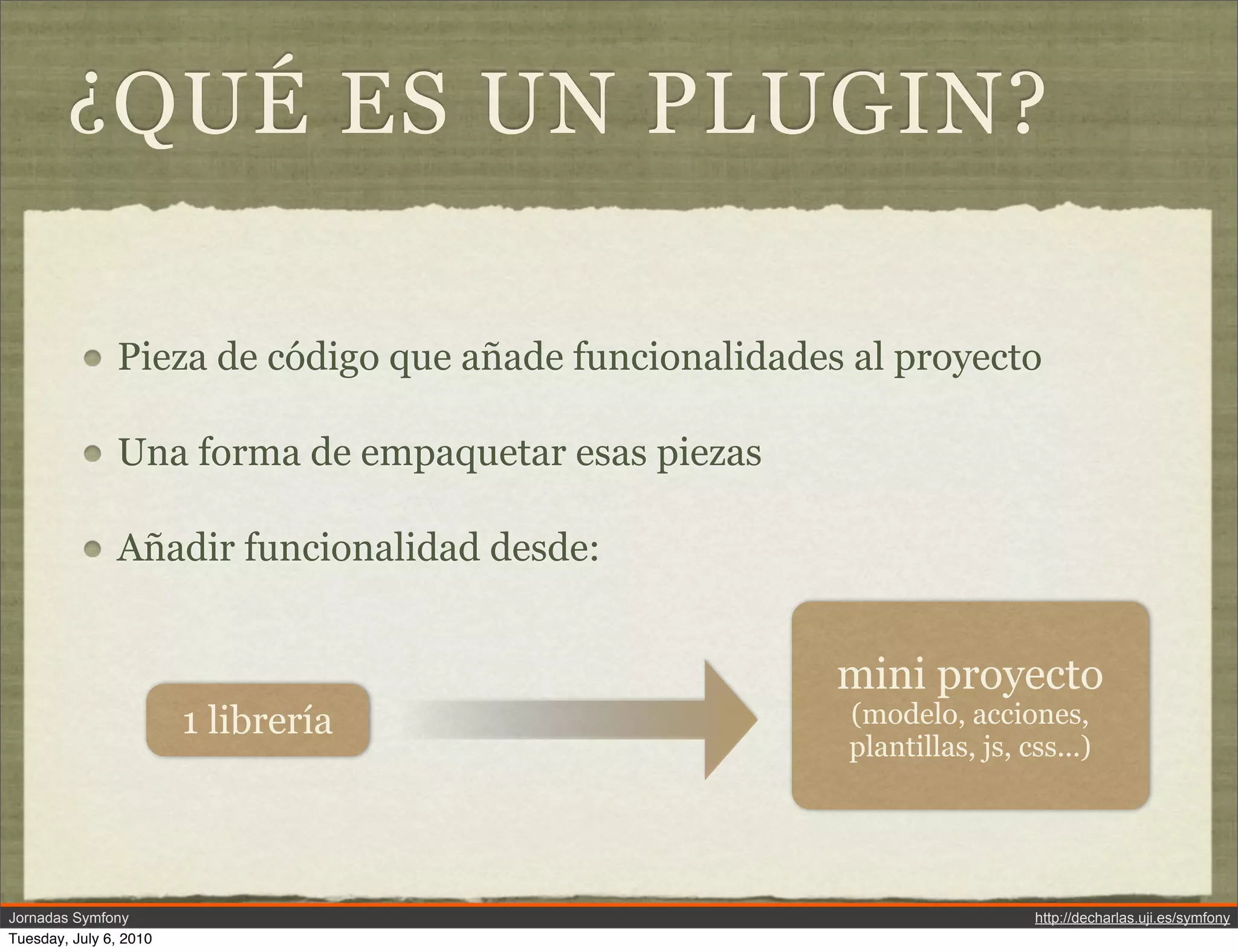 &iquest;QU&Eacute; ES UN PLUGIN?

               Pieza de c&oacute;digo que a&ntilde;ade funcionalidades al proyecto

               Una forma de empaquetar esas piezas

               A&ntilde;adir funcionalidad desde:


                                                        mini proyecto
                        1 librer&iacute;a                      (modelo, acciones,
                                                        plantillas, js, css...)




Jornadas Symfony                                                         http://decharlas.uji.es/symfony
Tuesday, July 6, 2010
 