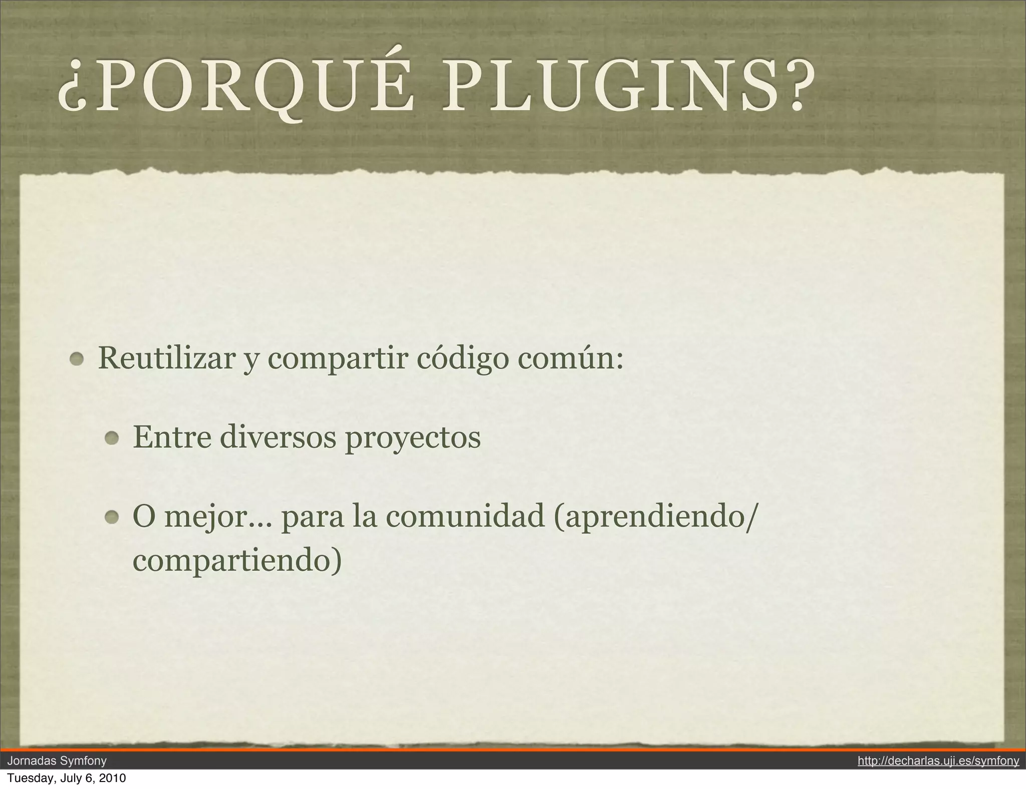 &iquest;PORQU&Eacute; PLUGINS?


               Reutilizar y compartir c&oacute;digo com&uacute;n:

                        Entre diversos proyectos

                        O mejor... para la comunidad (aprendiendo/
                        compartiendo)




Jornadas Symfony                                                     http://decharlas.uji.es/symfony
Tuesday, July 6, 2010
 