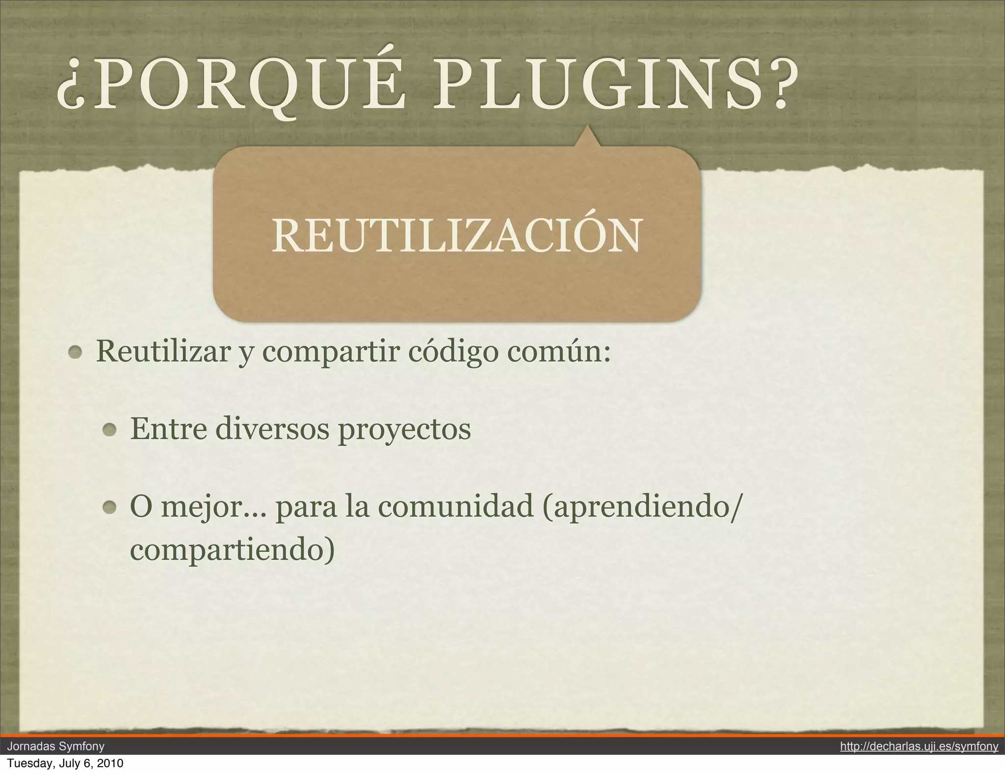 &iquest;PORQU&Eacute; PLUGINS?

                                 REUTILIZACI&Oacute;N

               Reutilizar y compartir c&oacute;digo com&uacute;n:

                        Entre diversos proyectos

                        O mejor... para la comunidad (aprendiendo/
                        compartiendo)




Jornadas Symfony                                                     http://decharlas.uji.es/symfony
Tuesday, July 6, 2010
 