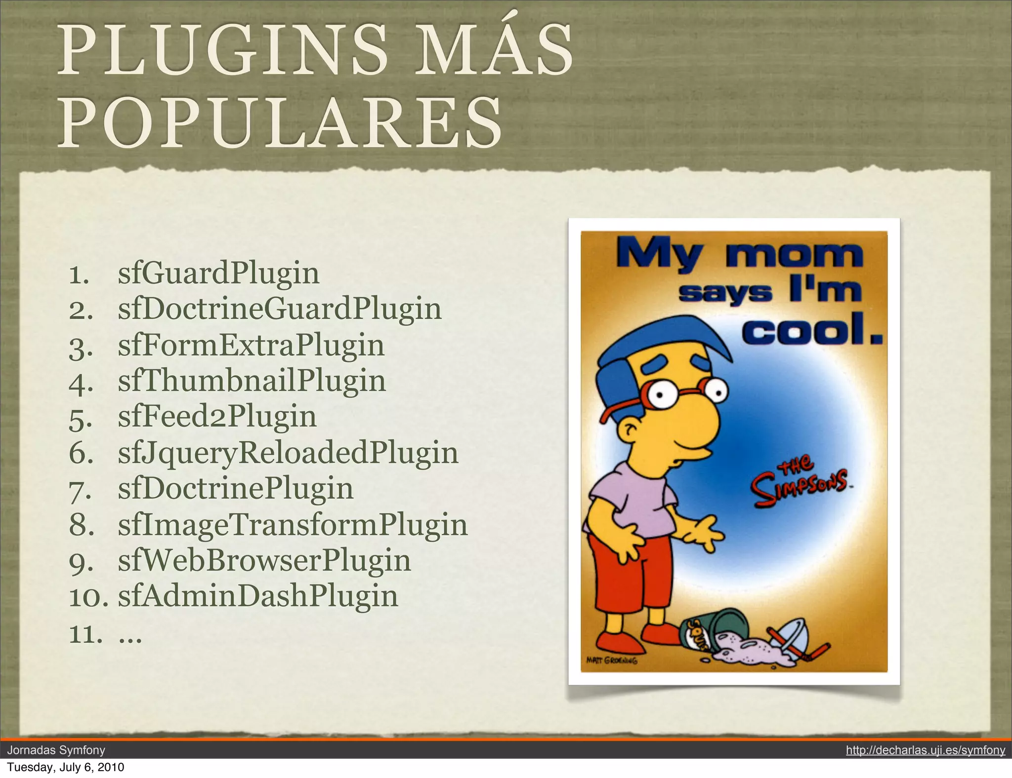 PLUGINS M&Aacute;S
        POPULARES
          1. sfGuardPlugin
          2. sfDoctrineGuardPlugin
          3. sfFormExtraPlugin
          4. sfThumbnailPlugin
          5. sfFeed2Plugin
          6. sfJqueryReloadedPlugin
          7. sfDoctrinePlugin
          8. sfImageTransformPlugin
          9. sfWebBrowserPlugin
          10. sfAdminDashPlugin
          11. ...


Jornadas Symfony                      http://decharlas.uji.es/symfony
Tuesday, July 6, 2010
 