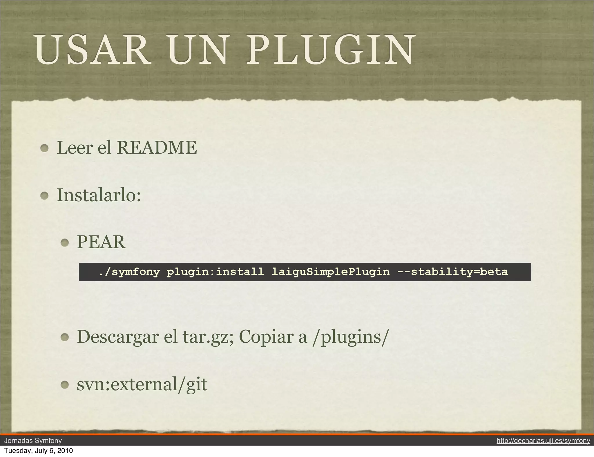 USAR UN PLUGIN

               Leer el README

               Instalarlo:

                        PEAR
                          ./symfony plugin:install laiguSimplePlugin --stability=beta




                        Descargar el tar.gz; Copiar a /plugins/

                        svn:external/git

Jornadas Symfony                                                                   http://decharlas.uji.es/symfony
Tuesday, July 6, 2010
 