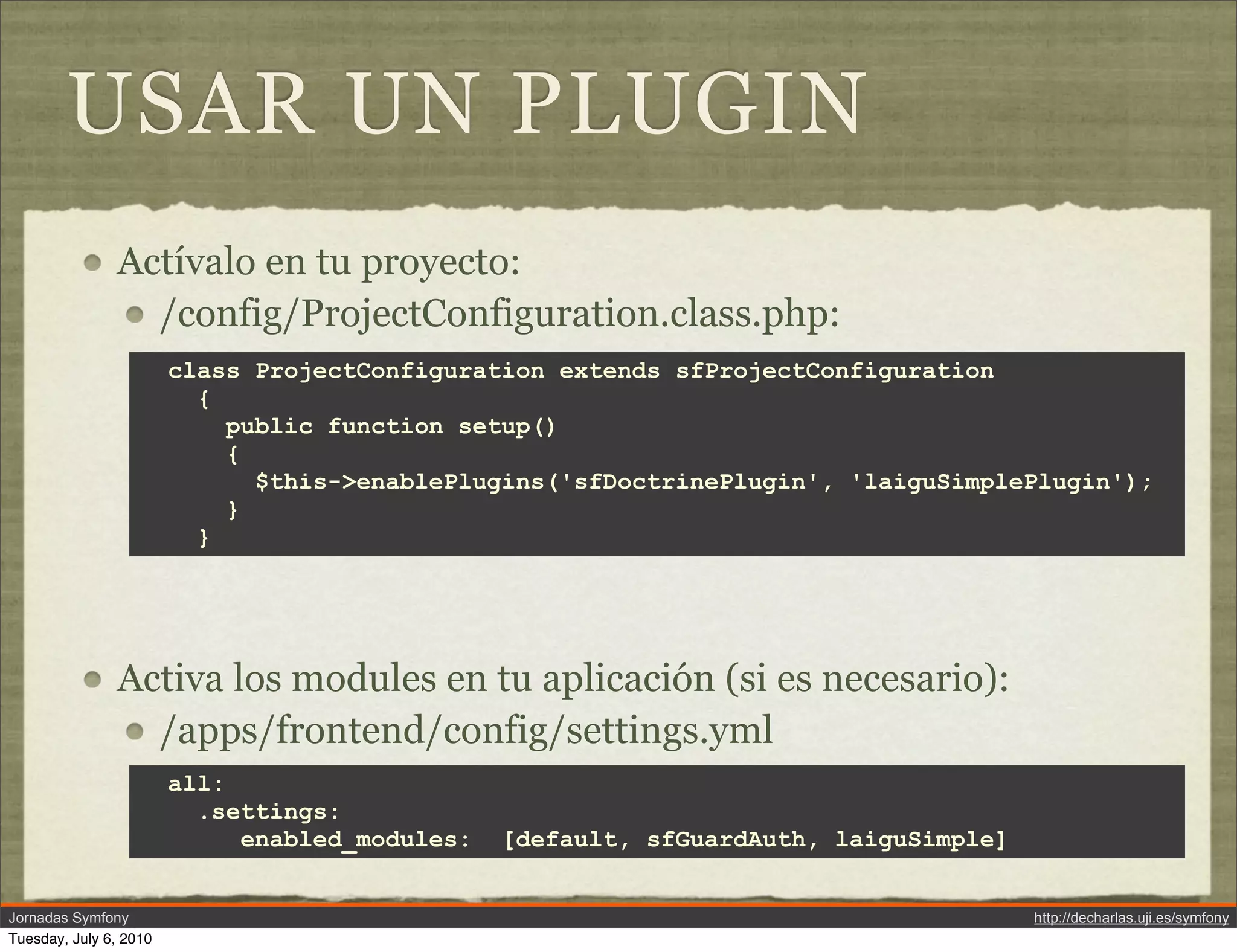USAR UN PLUGIN
               Act&iacute;valo en tu proyecto:
                 /config/ProjectConfiguration.class.php:
                        class ProjectConfiguration extends sfProjectConfiguration
                          {
                            public function setup()
                            {
                              $this->enablePlugins('sfDoctrinePlugin', 'laiguSimplePlugin');
                            }
                          }




               Activa los modules en tu aplicaci&oacute;n (si es necesario):
                 /apps/frontend/config/settings.yml
                        all:
                          .settings:
                             enabled_modules:   [default, sfGuardAuth, laiguSimple]


Jornadas Symfony                                                                      http://decharlas.uji.es/symfony
Tuesday, July 6, 2010
 