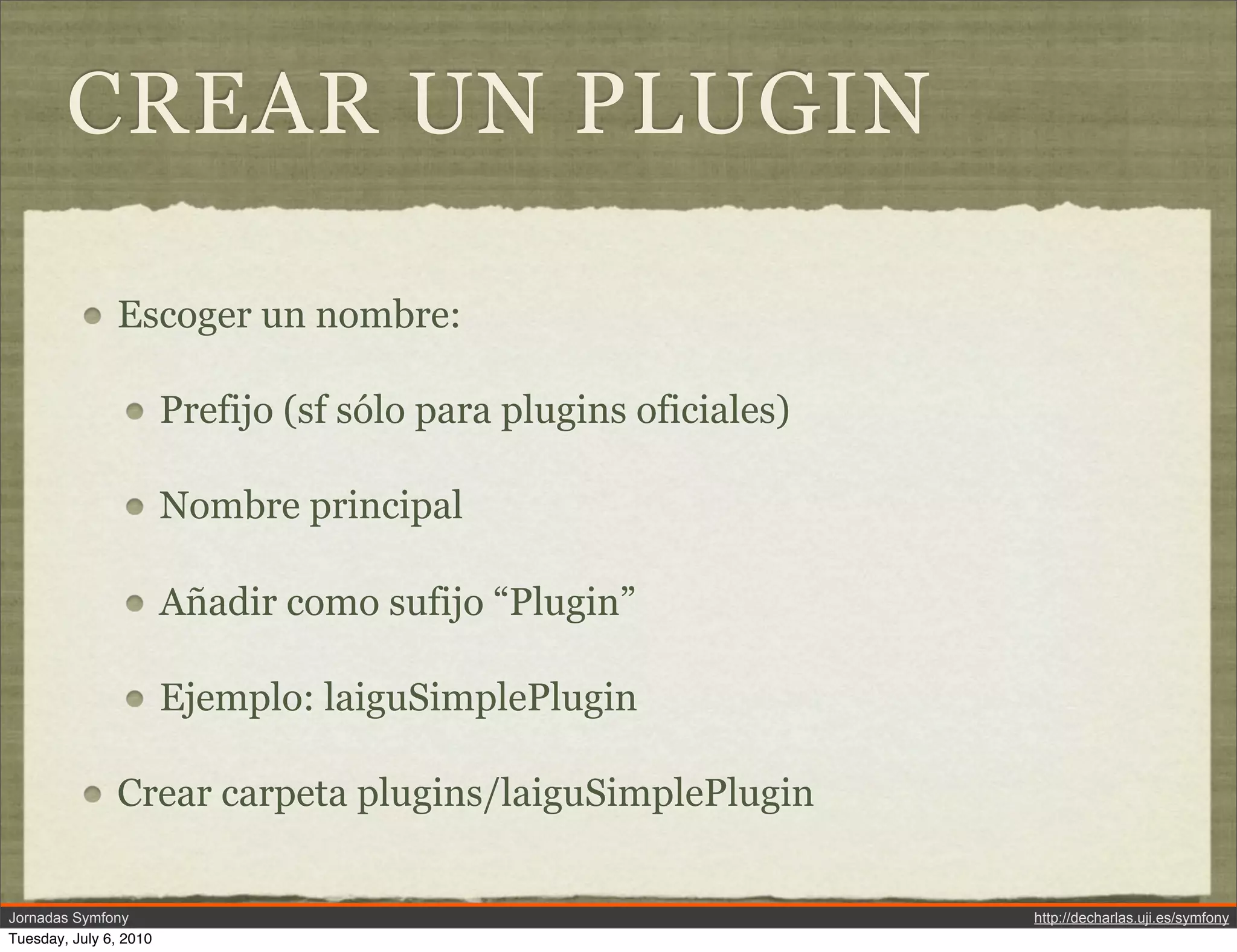 CREAR UN PLUGIN

               Escoger un nombre:

                        Prefijo (sf s&oacute;lo para plugins oficiales)

                        Nombre principal

                        A&ntilde;adir como sufijo &ldquo;Plugin&rdquo;

                        Ejemplo: laiguSimplePlugin

               Crear carpeta plugins/laiguSimplePlugin


Jornadas Symfony                                                   http://decharlas.uji.es/symfony
Tuesday, July 6, 2010
 