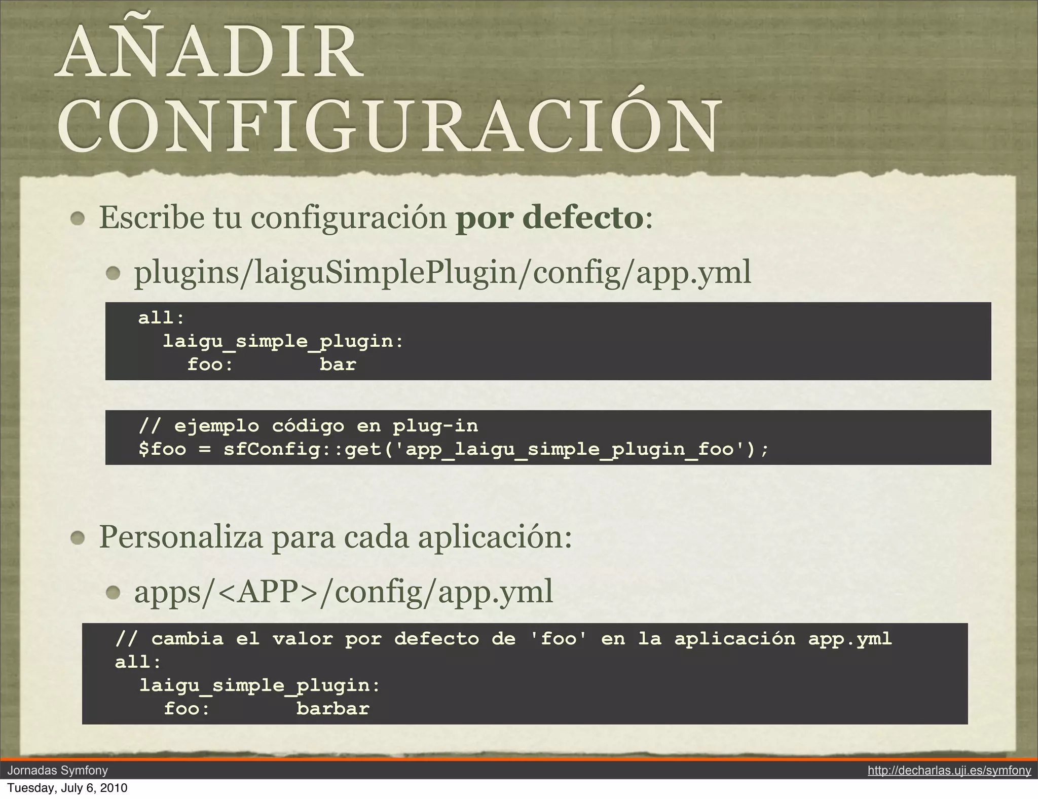 A&Ntilde;ADIR
        CONFIGURACI&Oacute;N
               Escribe tu configuraci&oacute;n por defecto:
                        plugins/laiguSimplePlugin/config/app.yml
                        all:
                          laigu_simple_plugin:
                             foo:      bar


                        // ejemplo c&oacute;digo en plug-in
                        $foo = sfConfig::get('app_laigu_simple_plugin_foo');



               Personaliza para cada aplicaci&oacute;n:
                        apps/<APP>/config/app.yml
                  // cambia el valor por defecto de 'foo' en la aplicaci&oacute;n app.yml
                  all:
                    laigu_simple_plugin:
                       foo:      barbar

Jornadas Symfony                                                               http://decharlas.uji.es/symfony
Tuesday, July 6, 2010
 