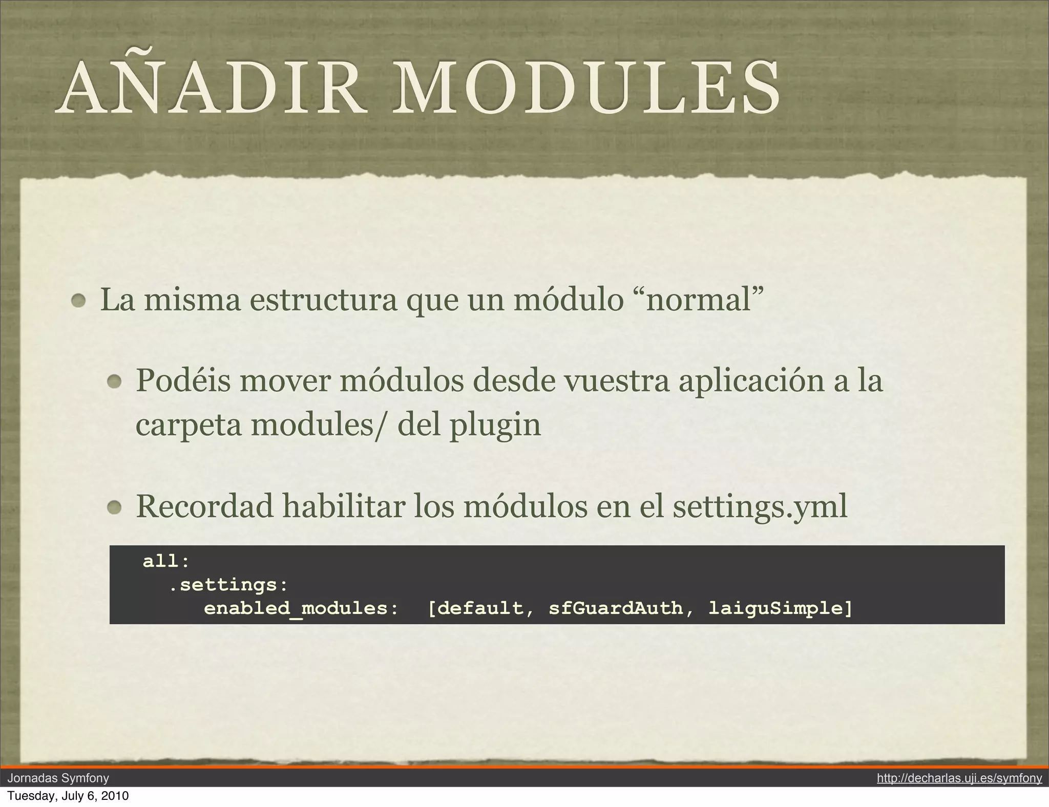 A&Ntilde;ADIR MODULES

               La misma estructura que un m&oacute;dulo &ldquo;normal&rdquo;

                        Pod&eacute;is mover m&oacute;dulos desde vuestra aplicaci&oacute;n a la
                        carpeta modules/ del plugin

                        Recordad habilitar los m&oacute;dulos en el settings.yml
                        all:
                          .settings:
                             enabled_modules:   [default, sfGuardAuth, laiguSimple]




Jornadas Symfony                                                                      http://decharlas.uji.es/symfony
Tuesday, July 6, 2010
 