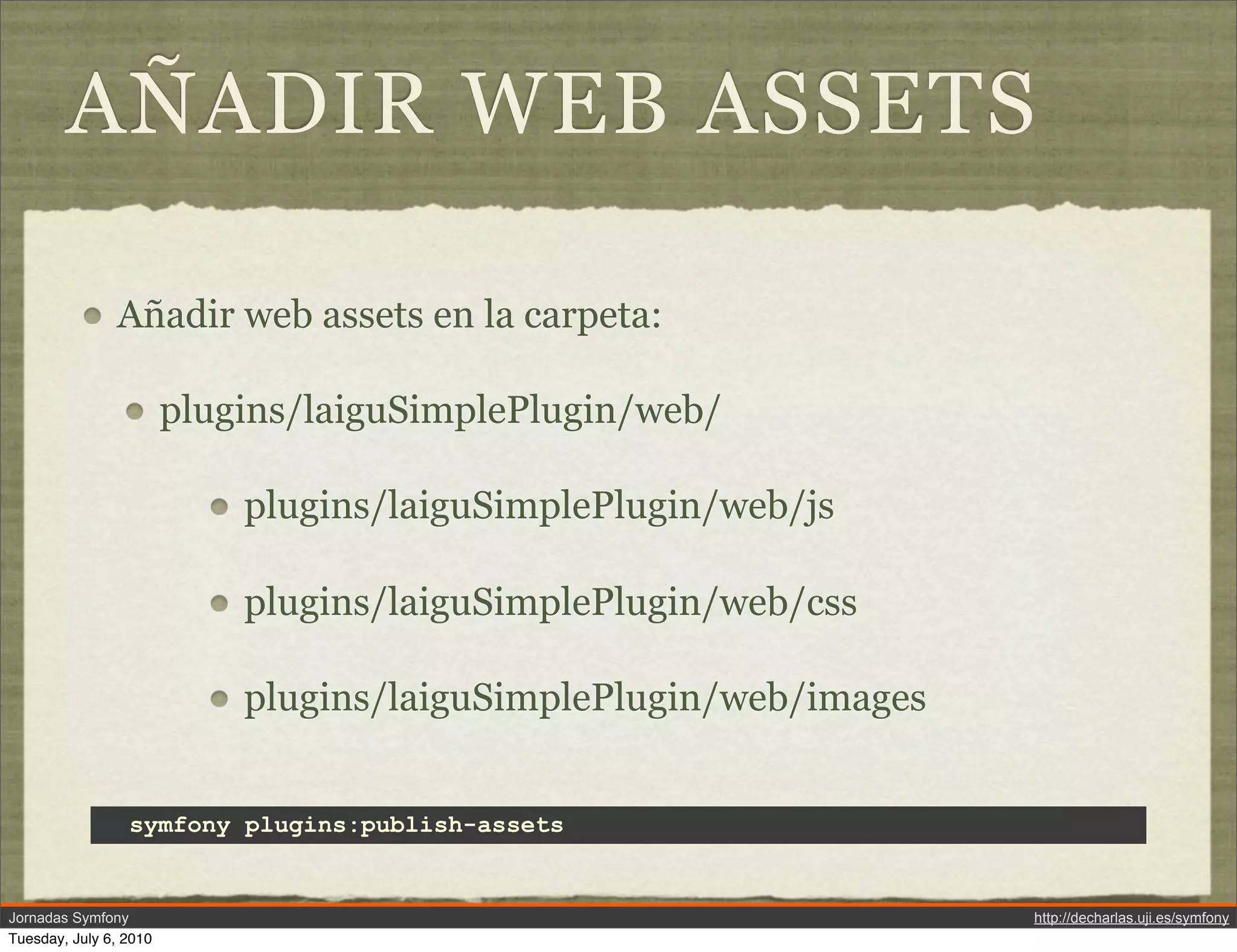 A&Ntilde;ADIR WEB ASSETS

               A&ntilde;adir web assets en la carpeta:

                        plugins/laiguSimplePlugin/web/

                            plugins/laiguSimplePlugin/web/js

                            plugins/laiguSimplePlugin/web/css

                            plugins/laiguSimplePlugin/web/images


                 symfony plugins:publish-assets


Jornadas Symfony                                                   http://decharlas.uji.es/symfony
Tuesday, July 6, 2010
 