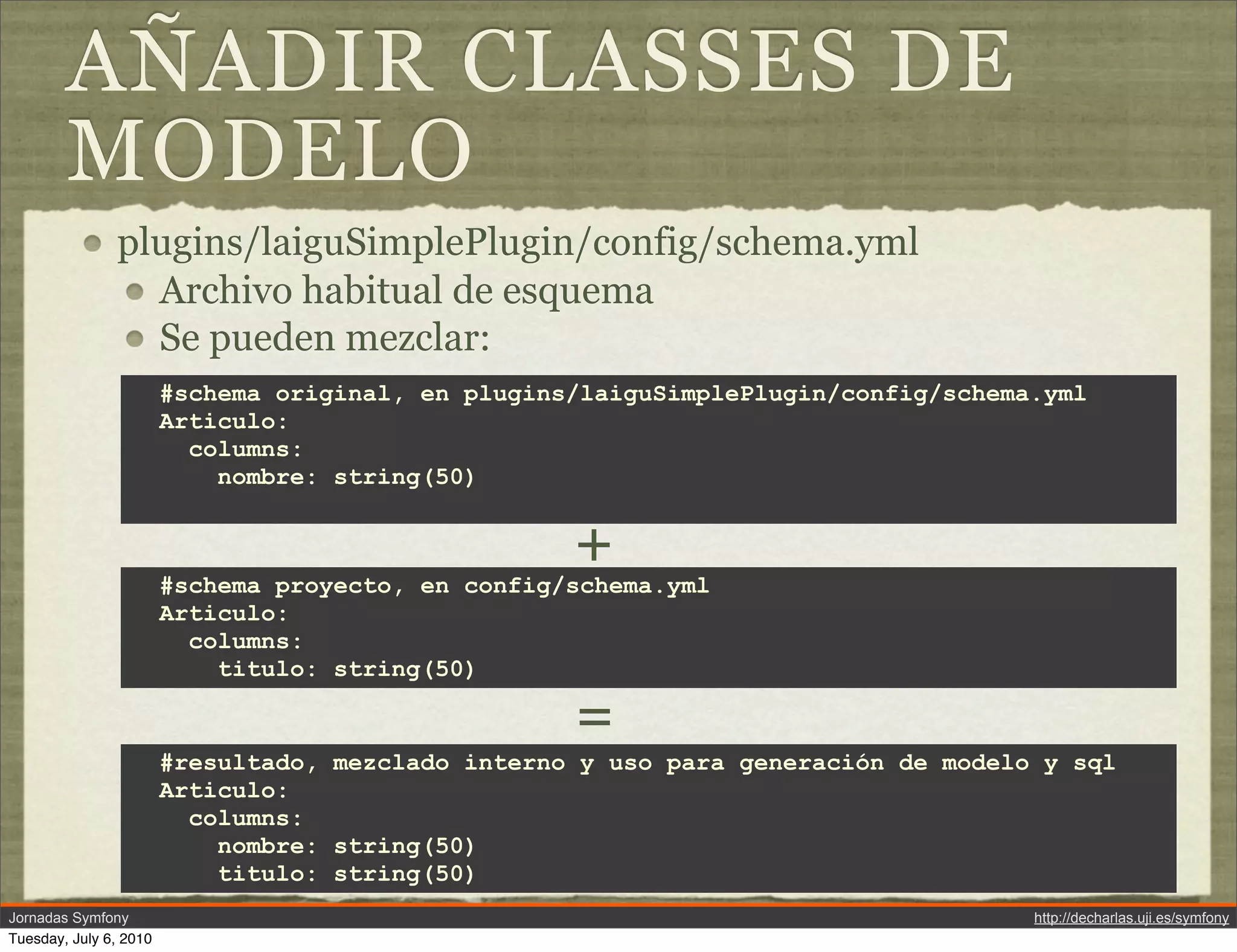 A&Ntilde;ADIR CLASSES DE
        MODELO
               plugins/laiguSimplePlugin/config/schema.yml
                 Archivo habitual de esquema
                 Se pueden mezclar:
                        #schema original, en plugins/laiguSimplePlugin/config/schema.yml
                        Articulo:
                          columns:
                            nombre: string(50)


                                                    +
                        #schema proyecto, en config/schema.yml
                        Articulo:
                          columns:
                            titulo: string(50)

                                                    =
                        #resultado, mezclado interno y uso para generaci&oacute;n de modelo y sql
                        Articulo:
                          columns:
                            nombre: string(50)
                            titulo: string(50)
Jornadas Symfony                                                                    http://decharlas.uji.es/symfony
Tuesday, July 6, 2010
 