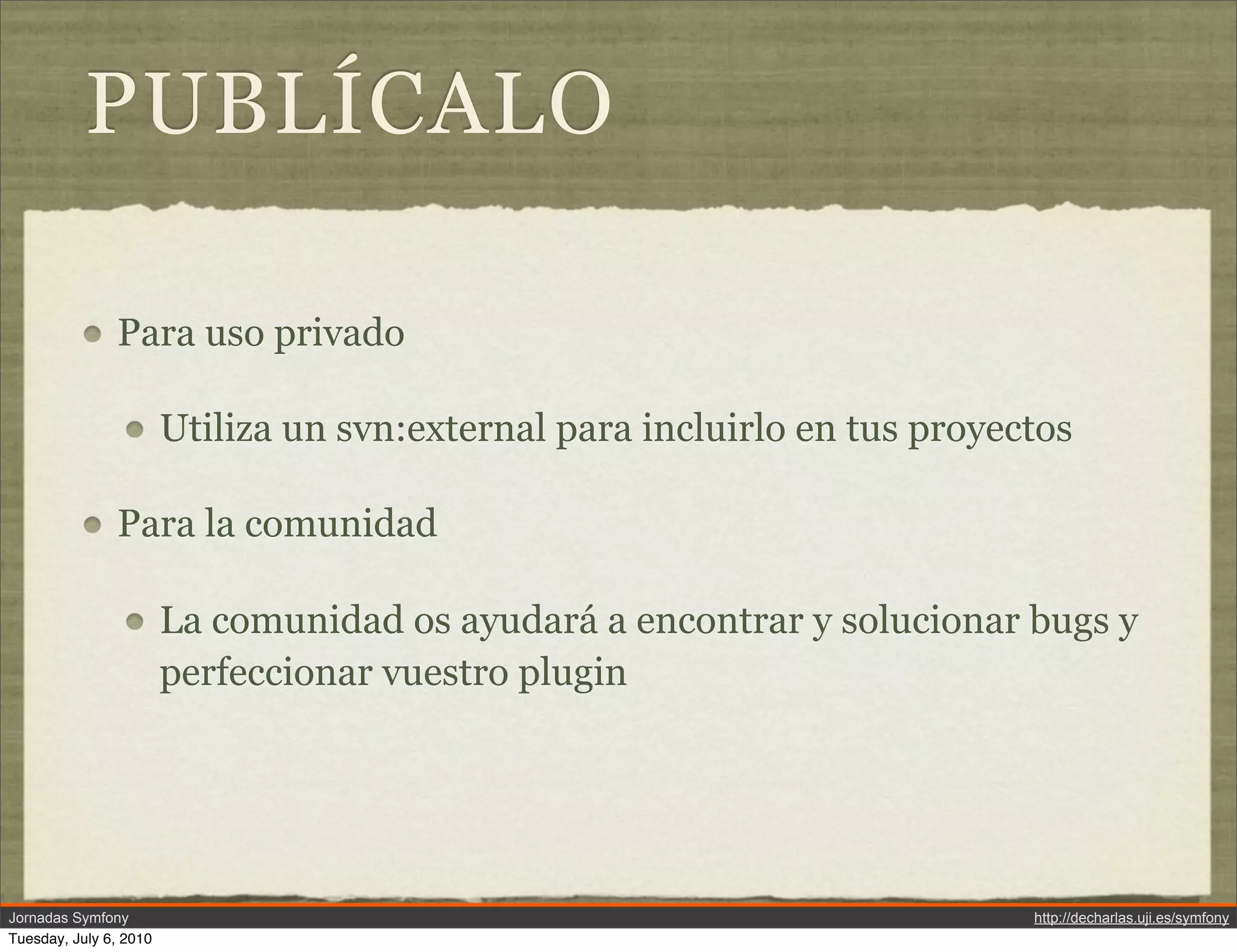 PUBL&Iacute;CALO

               Para uso privado

                        Utiliza un svn:external para incluirlo en tus proyectos

               Para la comunidad

                        La comunidad os ayudar&aacute; a encontrar y solucionar bugs y
                        perfeccionar vuestro plugin




Jornadas Symfony                                                            http://decharlas.uji.es/symfony
Tuesday, July 6, 2010
 
