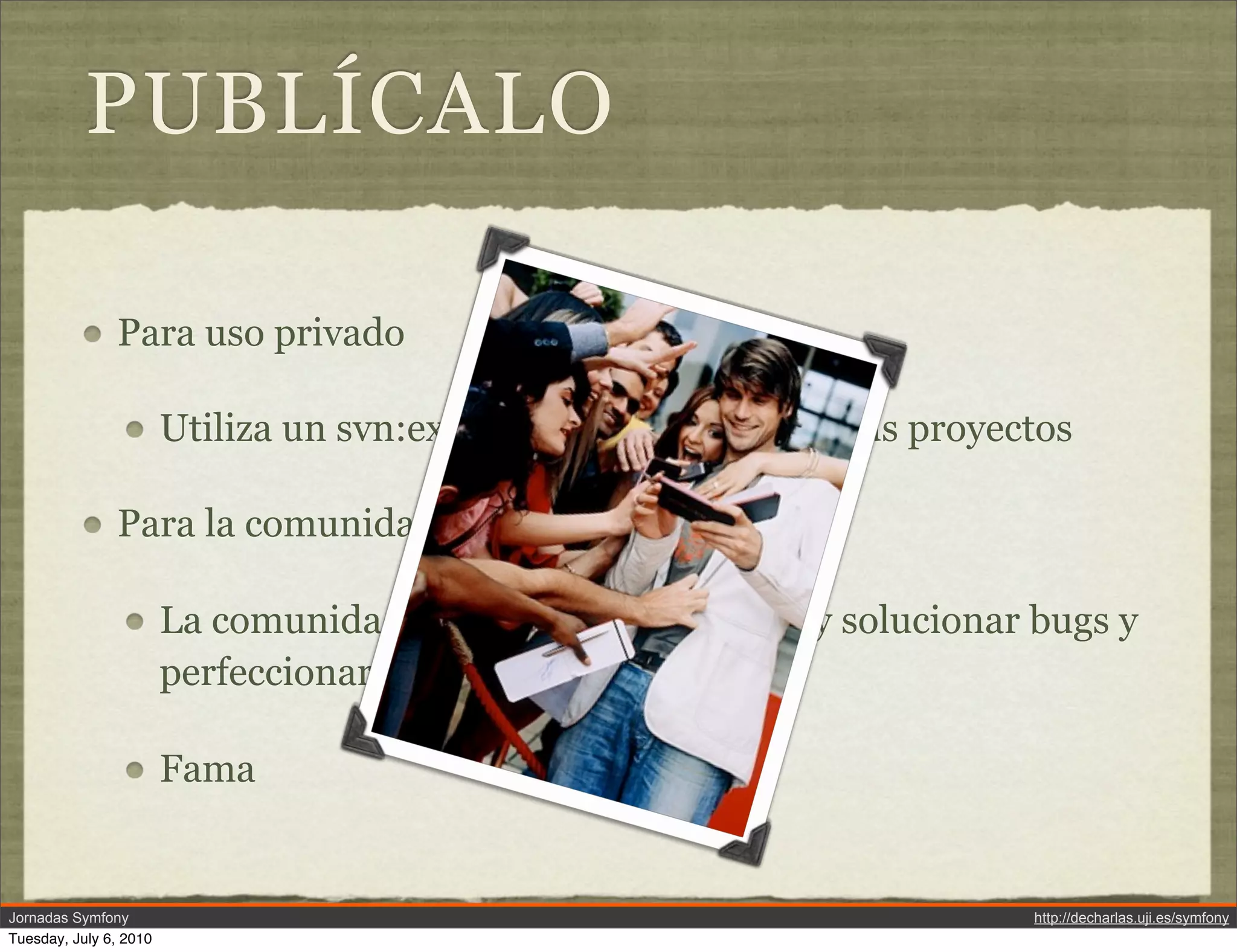 PUBL&Iacute;CALO

               Para uso privado

                        Utiliza un svn:external para incluirlo en tus proyectos

               Para la comunidad

                        La comunidad os ayudar&aacute; a encontrar y solucionar bugs y
                        perfeccionar vuestro plugin

                        Fama


Jornadas Symfony                                                            http://decharlas.uji.es/symfony
Tuesday, July 6, 2010
 