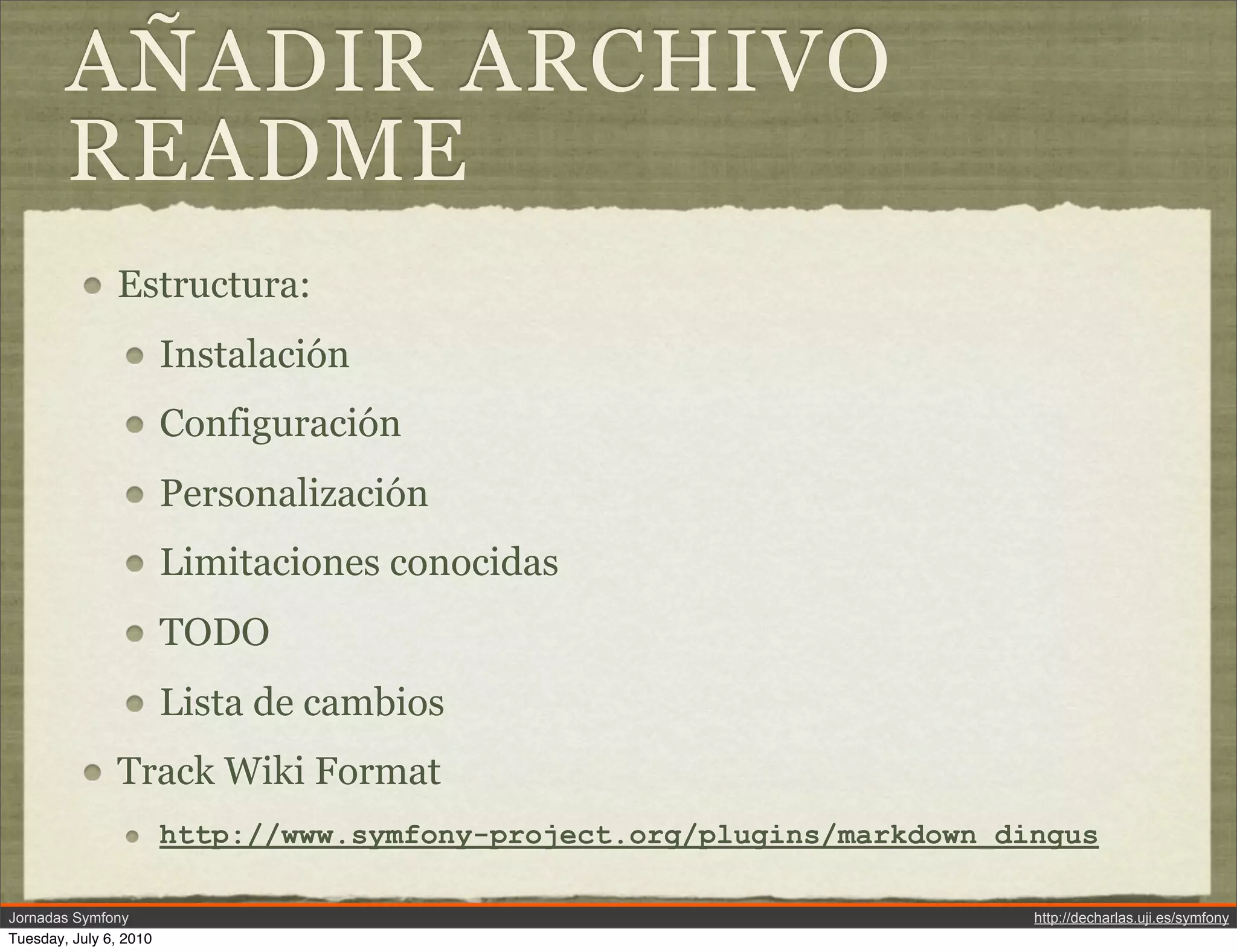 A&Ntilde;ADIR ARCHIVO
        README
               Estructura:
                        Instalaci&oacute;n
                        Configuraci&oacute;n
                        Personalizaci&oacute;n
                        Limitaciones conocidas
                        TODO
                        Lista de cambios
               Track Wiki Format
                        http://www.symfony-project.org/plugins/markdown_dingus

Jornadas Symfony                                                          http://decharlas.uji.es/symfony
Tuesday, July 6, 2010
 