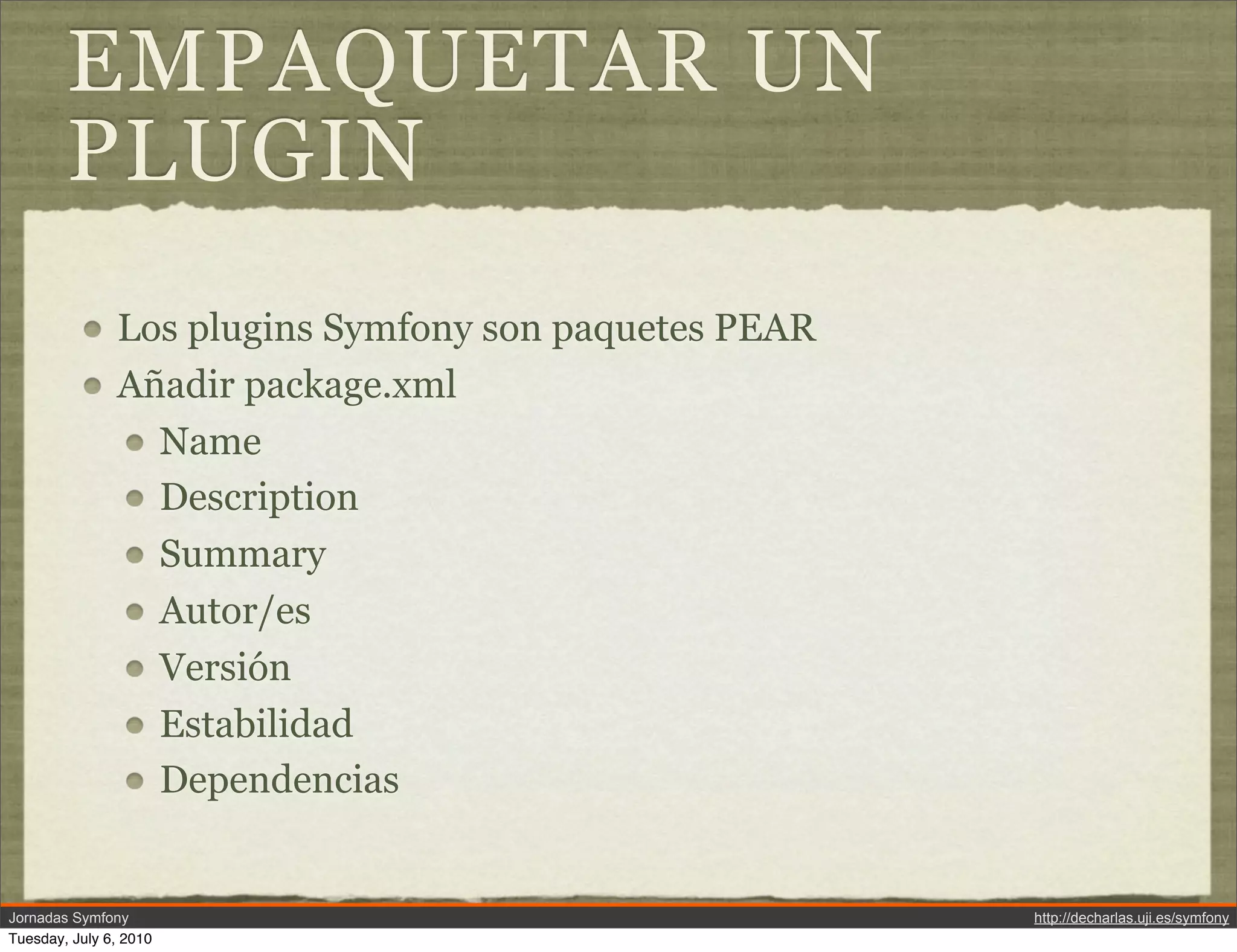 EMPAQUETAR UN
        PLUGIN
               Los plugins Symfony son paquetes PEAR
               A&ntilde;adir package.xml
                 Name
                 Description
                 Summary
                 Autor/es
                 Versi&oacute;n
                 Estabilidad
                 Dependencias


Jornadas Symfony                                       http://decharlas.uji.es/symfony
Tuesday, July 6, 2010
 