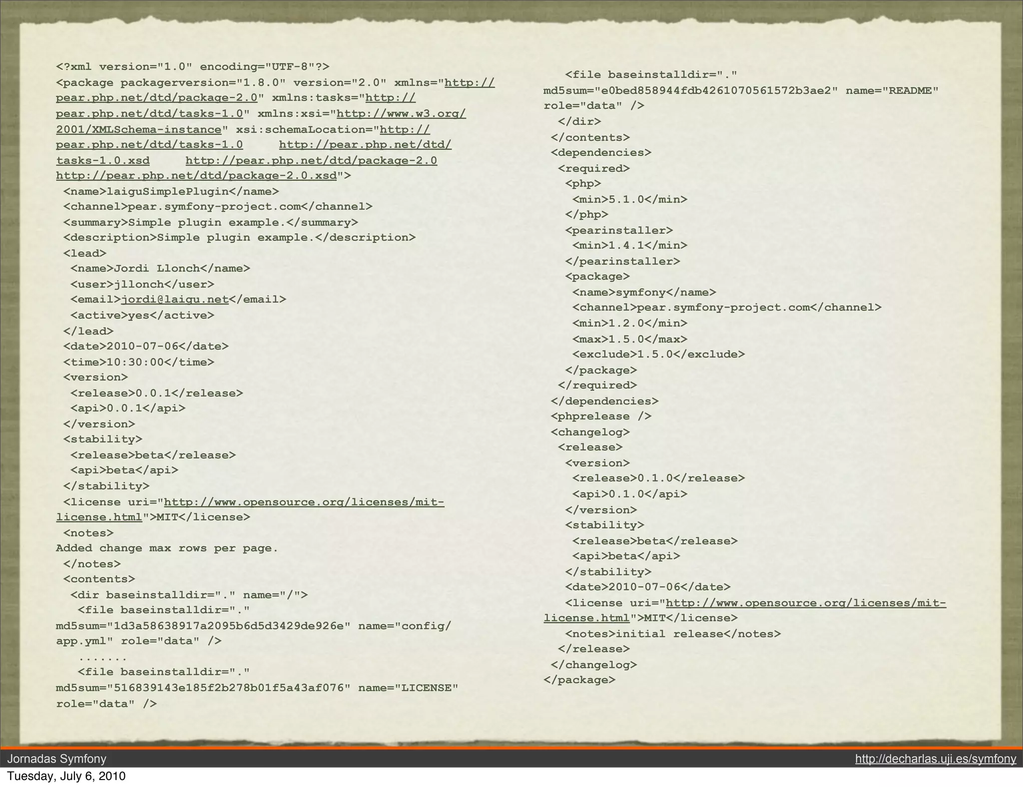 <?xml version="1.0" encoding="UTF-8"?>
                                                                           <file baseinstalldir="."
        <package packagerversion="1.8.0" version="2.0" xmlns="http://
                                                                        md5sum="e0bed858944fdb4261070561572b3ae2" name="README"
        pear.php.net/dtd/package-2.0" xmlns:tasks="http://
                                                                        role="data" />
        pear.php.net/dtd/tasks-1.0" xmlns:xsi="http://www.w3.org/
                                                                          </dir>
        2001/XMLSchema-instance" xsi:schemaLocation="http://
                                                                         </contents>
        pear.php.net/dtd/tasks-1.0      http://pear.php.net/dtd/
                                                                         <dependencies>
        tasks-1.0.xsd      http://pear.php.net/dtd/package-2.0
                                                                          <required>
        http://pear.php.net/dtd/package-2.0.xsd">
                                                                           <php>
         <name>laiguSimplePlugin</name>
                                                                            <min>5.1.0</min>
         <channel>pear.symfony-project.com</channel>
                                                                           </php>
         <summary>Simple plugin example.</summary>
                                                                           <pearinstaller>
         <description>Simple plugin example.</description>
                                                                            <min>1.4.1</min>
         <lead>
                                                                           </pearinstaller>
          <name>Jordi Llonch</name>
                                                                           <package>
          <user>jllonch</user>
                                                                            <name>symfony</name>
          <email>jordi@laigu.net</email>
                                                                            <channel>pear.symfony-project.com</channel>
          <active>yes</active>
                                                                            <min>1.2.0</min>
         </lead>
                                                                            <max>1.5.0</max>
         <date>2010-07-06</date>
                                                                            <exclude>1.5.0</exclude>
         <time>10:30:00</time>
                                                                           </package>
         <version>
                                                                          </required>
          <release>0.0.1</release>
                                                                         </dependencies>
          <api>0.0.1</api>
                                                                         <phprelease />
         </version>
                                                                         <changelog>
         <stability>
                                                                          <release>
          <release>beta</release>
                                                                           <version>
          <api>beta</api>
                                                                            <release>0.1.0</release>
         </stability>
                                                                            <api>0.1.0</api>
         <license uri="http://www.opensource.org/licenses/mit-
                                                                           </version>
        license.html">MIT</license>
                                                                           <stability>
         <notes>
                                                                            <release>beta</release>
        Added change max rows per page.
                                                                            <api>beta</api>
         </notes>
                                                                           </stability>
         <contents>
                                                                           <date>2010-07-06</date>
          <dir baseinstalldir="." name="/">
                                                                           <license uri="http://www.opensource.org/licenses/mit-
           <file baseinstalldir="."
                                                                        license.html">MIT</license>
        md5sum="1d3a58638917a2095b6d5d3429de926e" name="config/
                                                                           <notes>initial release</notes>
        app.yml" role="data" />
                                                                          </release>
           .......
                                                                         </changelog>
           <file baseinstalldir="."
                                                                        </package>
        md5sum="516839143e185f2b278b01f5a43af076" name="LICENSE"
        role="data" />



Jornadas Symfony                                                                                                   http://decharlas.uji.es/symfony
Tuesday, July 6, 2010
 
