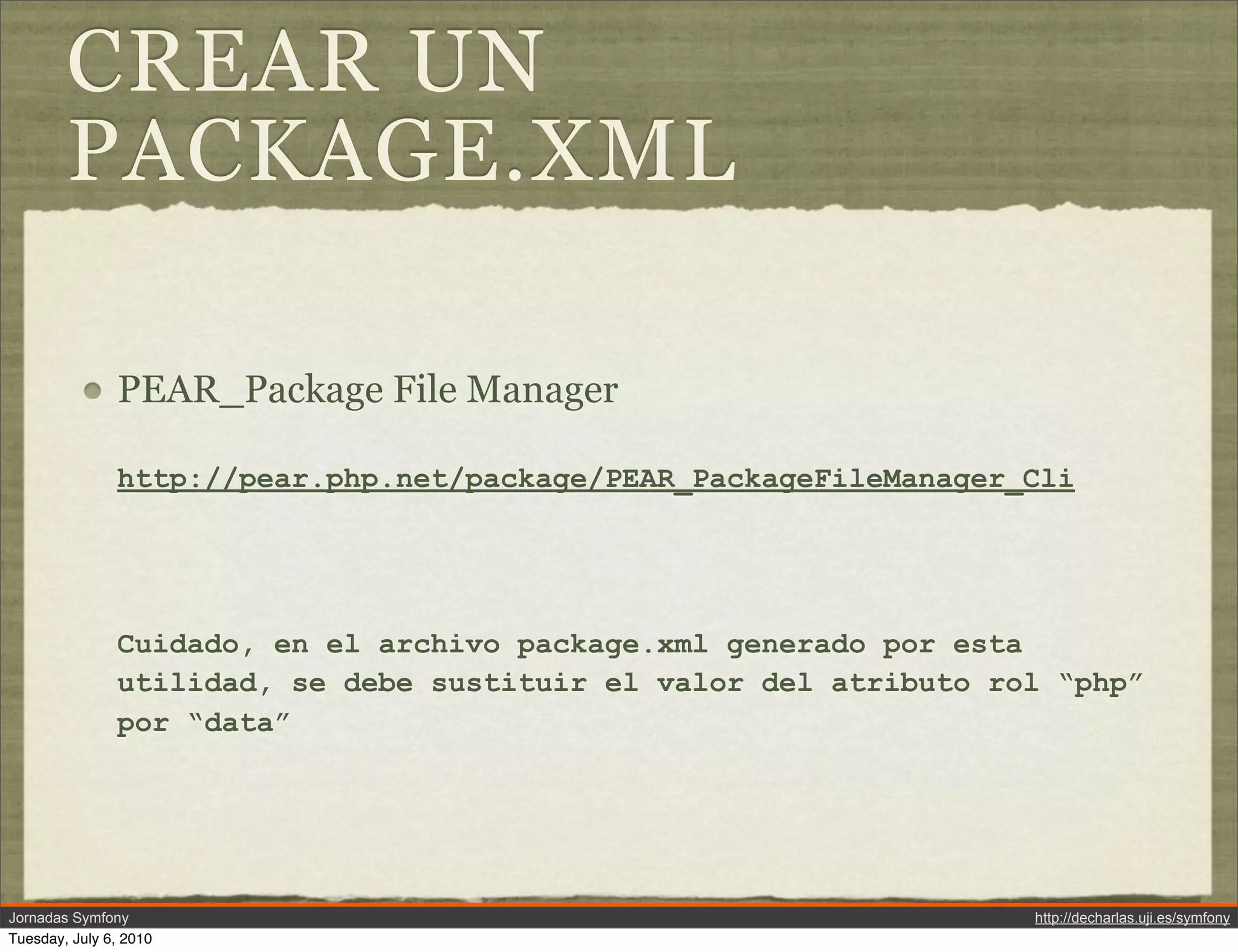 CREAR UN
        PACKAGE.XML

               PEAR_Package File Manager

               http://pear.php.net/package/PEAR_PackageFileManager_Cli




               Cuidado, en el archivo package.xml generado por esta
               utilidad, se debe sustituir el valor del atributo rol &ldquo;php&rdquo;
               por &ldquo;data&rdquo;




Jornadas Symfony                                                   http://decharlas.uji.es/symfony
Tuesday, July 6, 2010
 