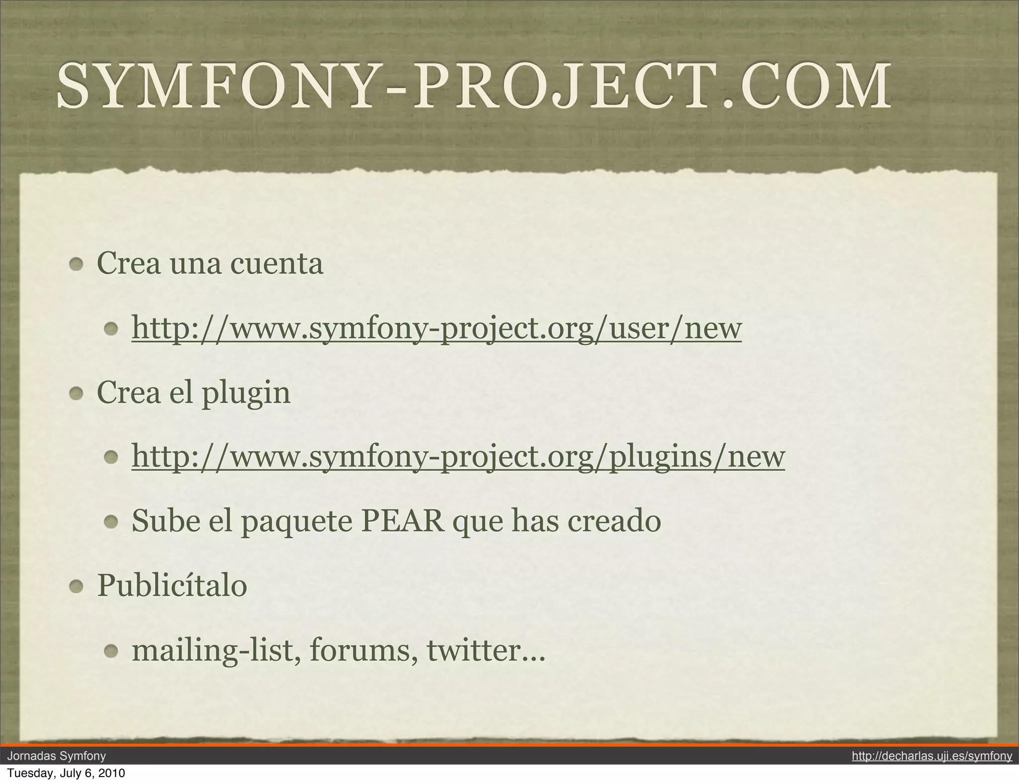 SYMFONY-PROJECT.COM

               Crea una cuenta

                        http://www.symfony-project.org/user/new

               Crea el plugin

                        http://www.symfony-project.org/plugins/new

                        Sube el paquete PEAR que has creado

               Public&iacute;talo

                        mailing-list, forums, twitter...


Jornadas Symfony                                                     http://decharlas.uji.es/symfony
Tuesday, July 6, 2010
 