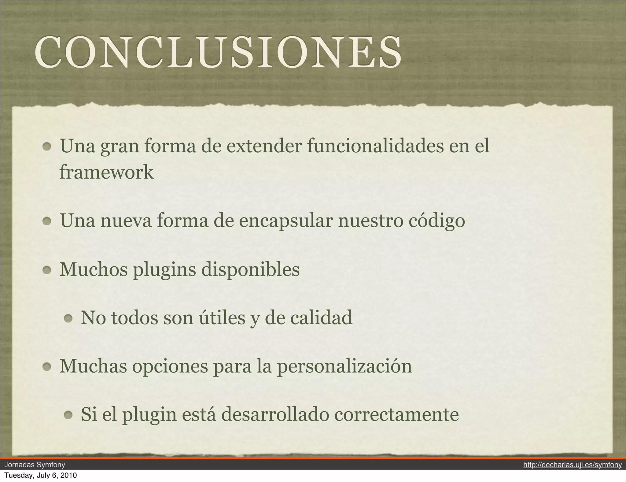 CONCLUSIONES
               Una gran forma de extender funcionalidades en el
               framework

               Una nueva forma de encapsular nuestro c&oacute;digo

               Muchos plugins disponibles

                        No todos son &uacute;tiles y de calidad

               Muchas opciones para la personalizaci&oacute;n

                        Si el plugin est&aacute; desarrollado correctamente

Jornadas Symfony                                                       http://decharlas.uji.es/symfony
Tuesday, July 6, 2010
 