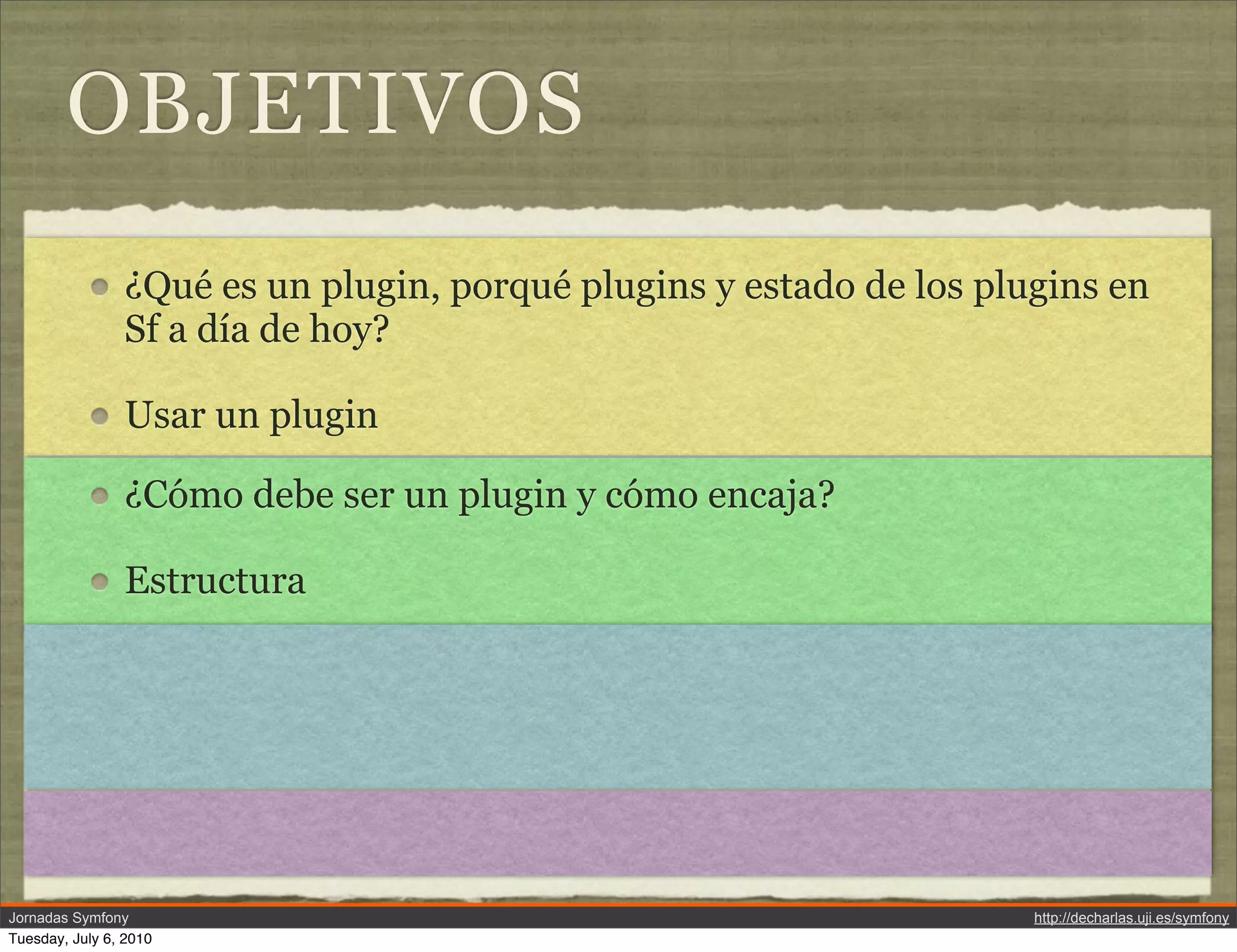 OBJETIVOS
                &iquest;Qu&eacute; es un plugin, porqu&eacute; plugins y estado de los plugins en
                Sf a d&iacute;a de hoy?

                Usar un plugin

                &iquest;C&oacute;mo debe ser un plugin y c&oacute;mo encaja?

                Estructura




Jornadas Symfony                                                     http://decharlas.uji.es/symfony
Tuesday, July 6, 2010
 