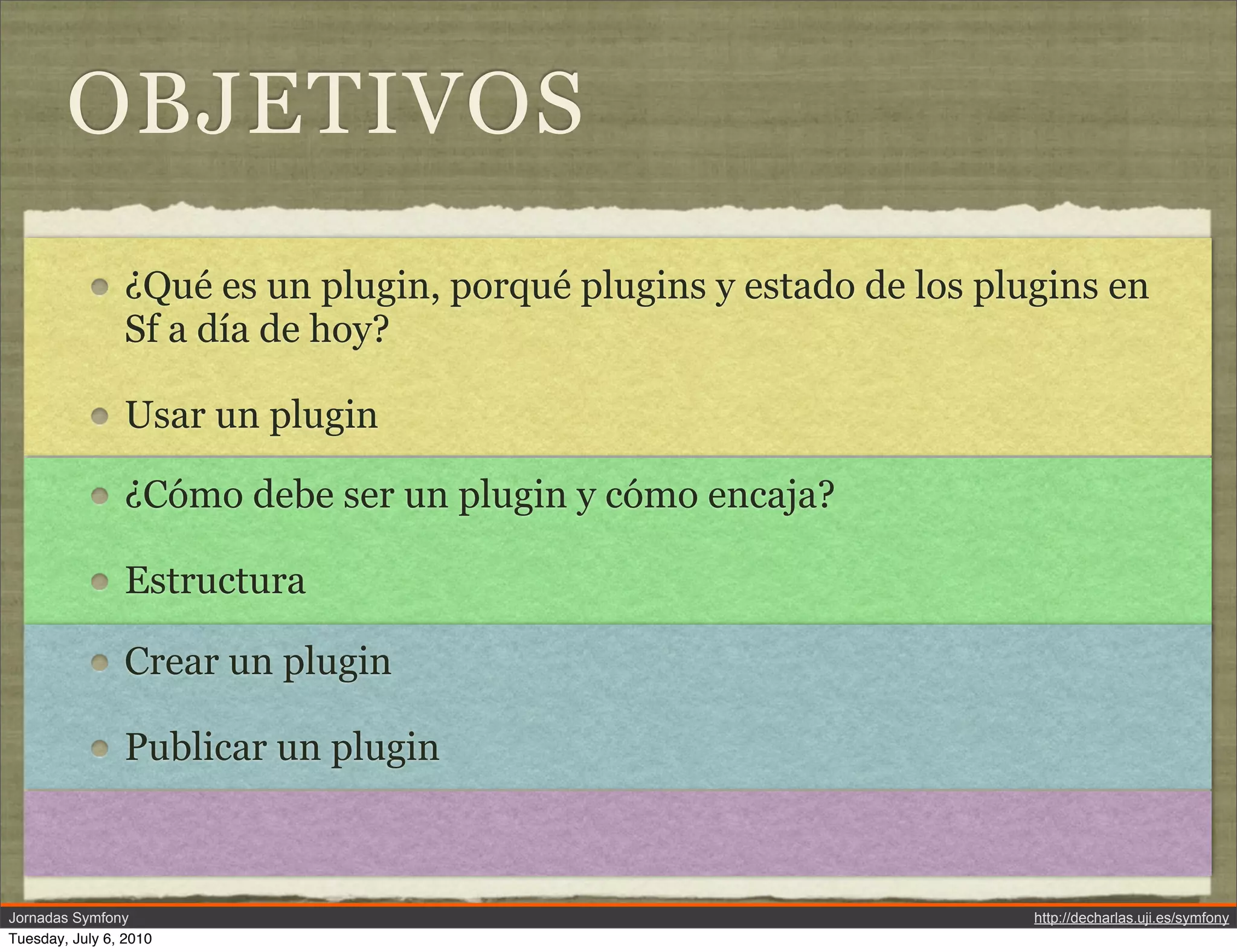 OBJETIVOS
                &iquest;Qu&eacute; es un plugin, porqu&eacute; plugins y estado de los plugins en
                Sf a d&iacute;a de hoy?

                Usar un plugin

                &iquest;C&oacute;mo debe ser un plugin y c&oacute;mo encaja?

                Estructura

                Crear un plugin

                Publicar un plugin



Jornadas Symfony                                                     http://decharlas.uji.es/symfony
Tuesday, July 6, 2010
 
