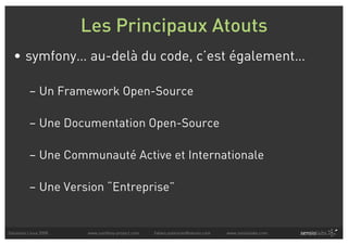 Les Principaux Atouts
  • symfony… au-delà du code, c’est également…

          – Un Framework Open-Source

          – Une Documentation Open-Source

          – Une Communauté Active et Internationale

          – Une Version “Entreprise”


Solutions Linux 2008   www.symfony-project.com   fabien.potencier@sensio.com   www.sensiolabs.com
 