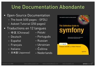 Une Documentation Abondante
  • Open-Source Documentation
          – The book (450 pages - GFDL)
          – Askeet Tutorial (250 pages)
  • Traductions en 12 langues
          –          (Chinese)              – Polski
          –    Deutsch                      – Português
          –    Español                      – Russian
          –    Français                     – Ukrainian
          –    Italiano                     – Če⌃tina
          –            (Japanese)           – Nederlands


Solutions Linux 2008       www.symfony-project.com   fabien.potencier@sensio.com   www.sensiolabs.com
 