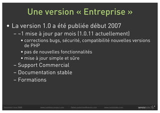 Une version « Entreprise »
  • La version 1.0 a été publiée début 2007
          – ~1 mise à jour par mois (1.0.11 actuellement)
                  • corrections bugs, sécurité, compatibilité nouvelles versions
                    de PHP
                  • pas de nouvelles fonctionnalités
                  • mise à jour simple et sûre
          – Support Commercial
          – Documentation stable
          – Formations



Solutions Linux 2008       www.symfony-project.com   fabien.potencier@sensio.com   www.sensiolabs.com
 