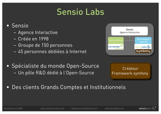 Sensio Labs
  • Sensio
                                                                                                    Sensio
          –    Agence Interactive                                                              Agence Interactive

          –    Créée en 1998                                                         Webmarketing
                                                                                                              Technologies
                                                                                                                Internet
          –    Groupe de 150 personnes
          –    45 personnes dédiées à Internet


  • Spécialiste du monde Open-Source                                                        Créateur
          – Un pôle R&D dédié à l’Open-Source                                          Framework symfony


  • Des clients Grands Comptes et Institutionnels


Solutions Linux 2008     www.symfony-project.com   fabien.potencier@sensio.com   www.sensiolabs.com
 