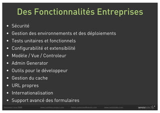Des Fonctionnalités Entreprises
  • Sécurité
  • Gestion des environnements et des déploiements
  • Tests unitaires et fonctionnels
  • Configurabilité et extensibilité
  • Modèle / Vue / Controleur
  • Admin Generator
  • Outils pour le développeur
  • Gestion du cache
  • URL propres
  • Internationalisation
  • Support avancé des formulaires
Solutions Linux 2008   www.symfony-project.com   fabien.potencier@sensio.com   www.sensiolabs.com
 