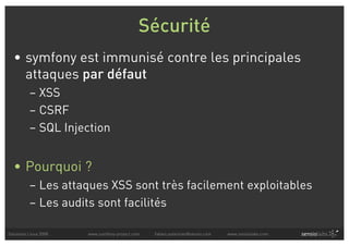 Sécurité
  • symfony est immunisé contre les principales
    attaques par défaut
          – XSS
          – CSRF
          – SQL Injection


  • Pourquoi ?
          – Les attaques XSS sont très facilement exploitables
          – Les audits sont facilités

Solutions Linux 2008   www.symfony-project.com   fabien.potencier@sensio.com   www.sensiolabs.com
 