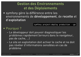 Gestion des Environnements
                          et des Déploiements
  • symfony gère la différence entre les
    environnements de développement, de recette et
    d’exploitation
                                                  symfony project:deploy production --go

  • Pourquoi ?
          – Le développeur doit pouvoir diagnostiquer les
            problèmes rapidement (erreurs dans le navigateur,
            pas de cache, …)
          – Le site en exploitation doit activer le cache et ne doit
            pas révéler d’informations sensibles en cas de
            problème
Solutions Linux 2008    www.symfony-project.com    fabien.potencier@sensio.com   www.sensiolabs.com
 