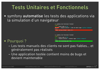 Tests Unitaires et Fonctionnels
  • symfony automatise les tests des applications via
    la simulation d’un navigateur




  • Pourquoi ?
          – Les tests manuels des clients ne sont pas fiables… et
            généralement pas réalisés
          – Une application testée contient moins de bugs et
            devient maintenable

Solutions Linux 2008   www.symfony-project.com   fabien.potencier@sensio.com   www.sensiolabs.com
 