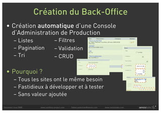 Création du Back-Office
  • Création automatique d’une Console
    d’Administration de Production
          – Listes                   – Filtres
          – Pagination               – Validation
          – Tri                      – CRUD

  • Pourquoi ?
          – Tous les sites ont le même besoin
          – Fastidieux à développer et à tester
          – Sans valeur ajoutée

Solutions Linux 2008    www.symfony-project.com   fabien.potencier@sensio.com   www.sensiolabs.com
 