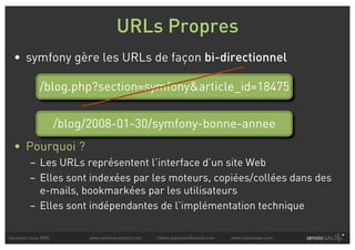 URLs Propres
  • symfony gère les URLs de façon bi-directionnel

               /blog.php?section=symfony&article_id=18475


                       /blog/2008-01-30/symfony-bonne-annee
  • Pourquoi ?
          – Les URLs représentent l’interface d’un site Web
          – Elles sont indexées par les moteurs, copiées/collées dans des
            e-mails, bookmarkées par les utilisateurs
          – Elles sont indépendantes de l’implémentation technique

Solutions Linux 2008        www.symfony-project.com   fabien.potencier@sensio.com   www.sensiolabs.com
 