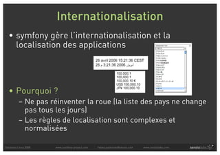 Internationalisation
  • symfony gère l’internationalisation et la
    localisation des applications




  • Pourquoi ?
          – Ne pas réinventer la roue (la liste des pays ne change
            pas tous les jours)
          – Les règles de localisation sont complexes et
            normalisées

Solutions Linux 2008   www.symfony-project.com   fabien.potencier@sensio.com   www.sensiolabs.com
 
