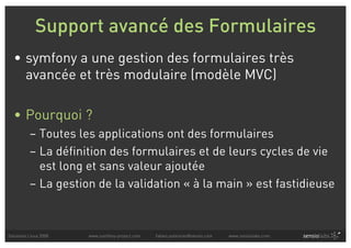 Support avancé des Formulaires
  • symfony a une gestion des formulaires très
    avancée et très modulaire (modèle MVC)

  • Pourquoi ?
          – Toutes les applications ont des formulaires
          – La définition des formulaires et de leurs cycles de vie
            est long et sans valeur ajoutée
          – La gestion de la validation « à la main » est fastidieuse



Solutions Linux 2008   www.symfony-project.com   fabien.potencier@sensio.com   www.sensiolabs.com
 