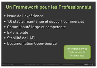 Un Framework pour les Professionnels
  •     Issue de l’expérience
  •     1.0 stable, maintenue et support commercial
  •     Communauté large et compétente
  •     Extensibilité
  •     Stabilité de l’API
  •     Documentation Open-Source
                                                                                     Une vision du Web
                                                                                      Professionnelle
                                                                                       Pragmatique


Solutions Linux 2008   www.symfony-project.com   fabien.potencier@sensio.com   www.sensiolabs.com
 