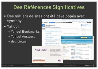 Des Références Significatives
  • Des milliers de sites ont été développés avec
    symfony
  • Yahoo!
          – Yahoo! Bookmarks
          – Yahoo! Answers
          – del.icio.us




Solutions Linux 2008   www.symfony-project.com   fabien.potencier@sensio.com   www.sensiolabs.com
 