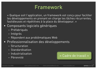 Framework
        « Quelque soit l’application, un framework est conçu pour faciliter
        les développements en prenant en charge les tâches récurrentes,
        fastidieuses et répétitives à la place du développeur. »
  • Composants logiciels génériques
          – Préfabriqués
          – Intégrés
          – Répondent aux problématiques Web
  • Professionnalisation des développements
          –    Structuration
          –    Standardisation
          –    Industrialisation
          –    Pérennité
                                                                                  « Cadre de travail »

Solutions Linux 2008      www.symfony-project.com   fabien.potencier@sensio.com     www.sensiolabs.com
 