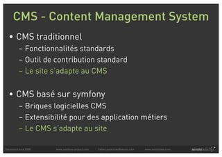 CMS - Content Management System
  • CMS traditionnel
          – Fonctionnalités standards
          – Outil de contribution standard
          – Le site s’adapte au CMS


  • CMS basé sur symfony
          – Briques logicielles CMS
          – Extensibilité pour des application métiers
          – Le CMS s’adapte au site

Solutions Linux 2008   www.symfony-project.com   fabien.potencier@sensio.com   www.sensiolabs.com
 
