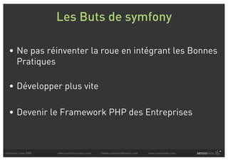 Les Buts de symfony

  • Ne pas réinventer la roue en intégrant les Bonnes
    Pratiques

  • Développer plus vite

  • Devenir le Framework PHP des Entreprises



Solutions Linux 2008   www.symfony-project.com   fabien.potencier@sensio.com   www.sensiolabs.com
 