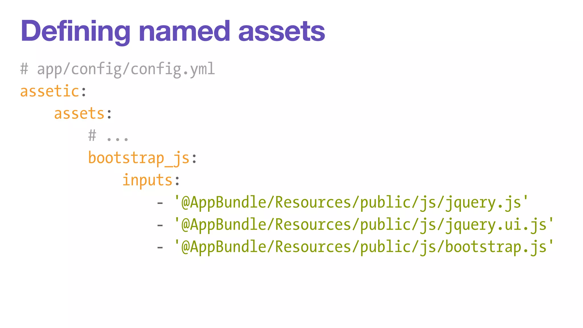 Defining named assets 
# app/config/config.yml 
assetic: 
assets: 
# ... 
bootstrap_js: 
inputs: 
- '@AppBundle/Resources/public/js/jquery.js' 
- '@AppBundle/Resources/public/js/jquery.ui.js' 
- '@AppBundle/Resources/public/js/bootstrap.js' 
 