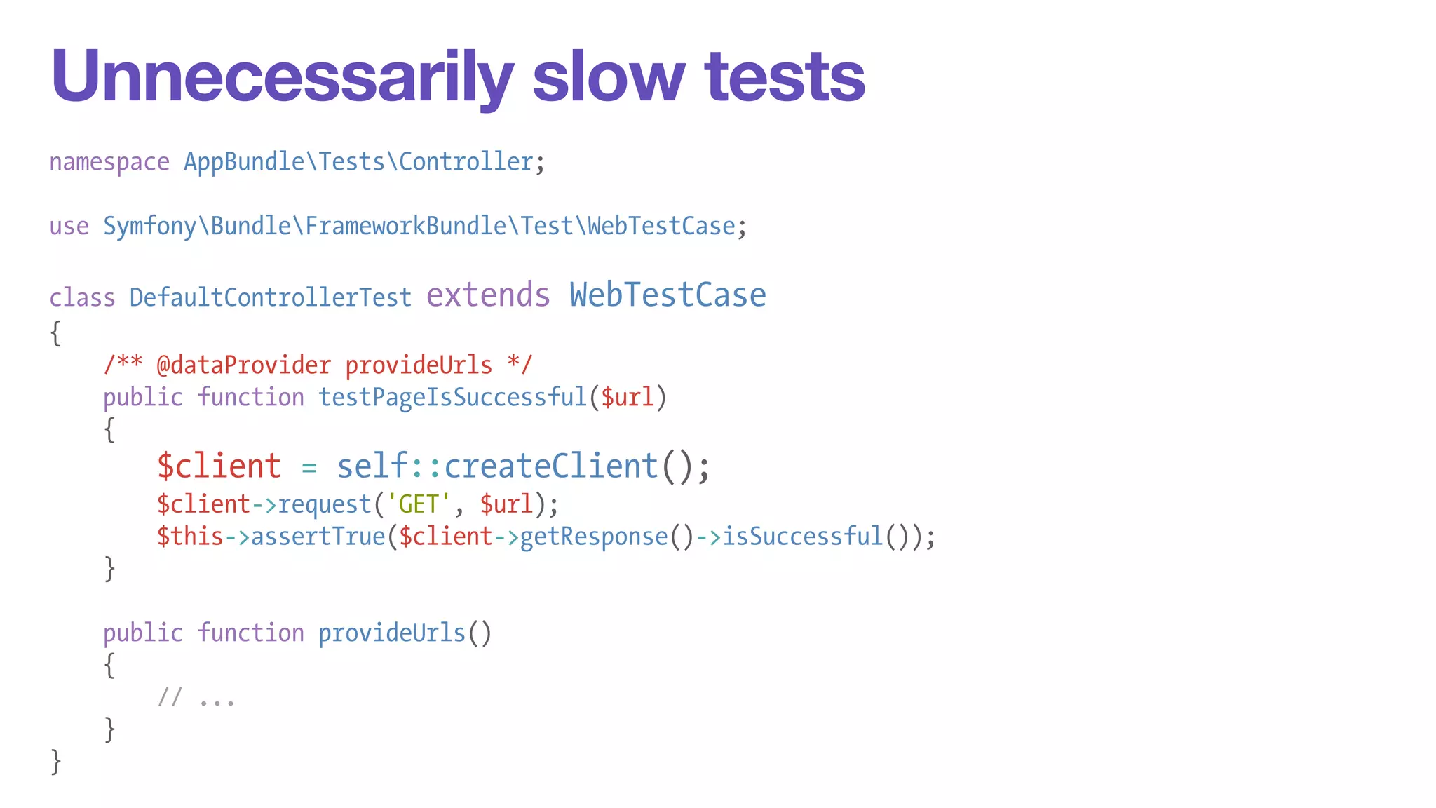 Unnecessarily slow tests 
namespace AppBundleTestsController; 
! 
use SymfonyBundleFrameworkBundleTestWebTestCase; 
! 
class DefaultControllerTest extends WebTestCase 
{ 
/** @dataProvider provideUrls */ 
public function testPageIsSuccessful($url) 
{ 
$client = self::createClient(); 
$client->request('GET', $url); 
$this->assertTrue($client->getResponse()->isSuccessful()); 
} 
! 
public function provideUrls() 
{ 
// ... 
} 
} 
 