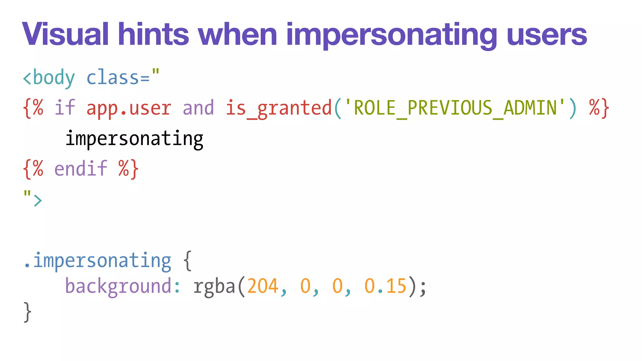 Visual hints when impersonating users 
<body class=" 
{% if app.user and is_granted('ROLE_PREVIOUS_ADMIN') %} 
impersonating 
{% endif %} 
"> 
! 
.impersonating { 
background: rgba(204, 0, 0, 0.15); 
} 
 