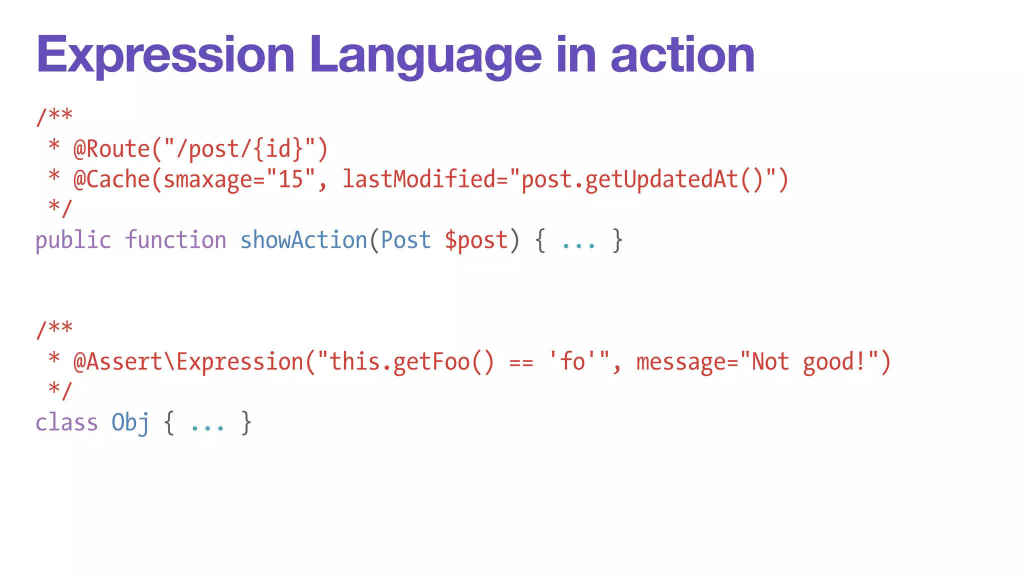 Expression Language in action 
/** 
* @Route("/post/{id}") 
* @Cache(smaxage="15", lastModified="post.getUpdatedAt()") 
*/ 
public function showAction(Post $post) { ... } 
! 
! 
/** 
* @AssertExpression("this.getFoo() == 'fo'", message="Not good!") 
*/ 
class Obj { ... } 
 