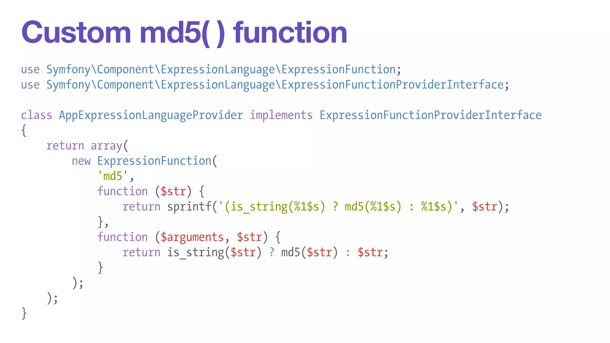 Custom md5( ) function 
use SymfonyComponentExpressionLanguageExpressionFunction; 
use SymfonyComponentExpressionLanguageExpressionFunctionProviderInterface; 
! 
class AppExpressionLanguageProvider implements ExpressionFunctionProviderInterface 
{ 
return array( 
new ExpressionFunction( 
'md5', 
function ($str) { 
return sprintf('(is_string(%1$s) ? md5(%1$s) : %1$s)', $str); 
}, 
function ($arguments, $str) { 
return is_string($str) ? md5($str) : $str; 
} 
); 
); 
} 
 