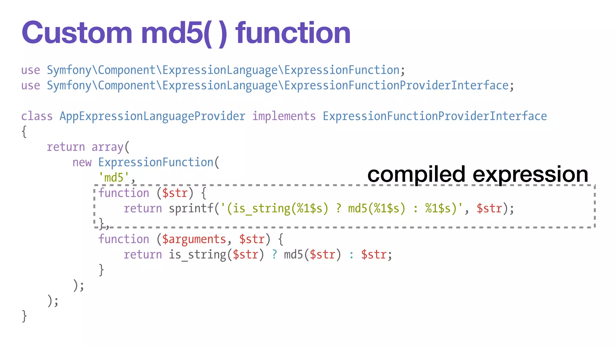 Custom md5( ) function 
use SymfonyComponentExpressionLanguageExpressionFunction; 
use SymfonyComponentExpressionLanguageExpressionFunctionProviderInterface; 
! 
class AppExpressionLanguageProvider implements ExpressionFunctionProviderInterface 
{ 
return array( 
new ExpressionFunction( 
'md5', 
function ($str) { 
return sprintf('(is_string(%1$s) ? md5(%1$s) : %1$s)', $str); 
}, 
function ($arguments, $str) { 
return is_string($str) ? md5($str) : $str; 
} 
); 
); 
} 
compiled expression 
 